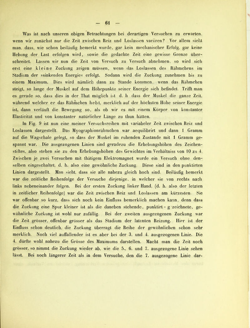 Was ist nach unseren obigen Betrachtungen bei derartigen Versuchen zu erwarten, wenn wir zunächst nur die Zeit zwischen Reiz und Loslassen variiren? Vor allem sieht man, dass, wie schon beiläufig bemerkt wurde, gar kein mechanischer Erfolg, gar keine Hebung der Last erfolgen wird, sowie die gedachte Zeit eine gewisse Grenze über- schreitet. Lassen wir nun die Zeit von Versuch zu Versuch abnehmen, so wird sich erst eine kleine Zuckung zeigen müssen, wenn das Loslassen des Rähmchens im Stadium der »sinkenden Energie« erfolgt. Sodann wird die Zuckung zunehmen bis zu einem Maximum. Dies wird nämlich dann zu Stande kommen, wenn das Rähmchen steigt, so lange der Muskel auf dem Höhepunkte seiner Energie sich befindet. Trifft man es gerade so, dass dies in der That möglich ist d. h dass der Muskel die ganze Zeit, während welcher er das Rähmchen hebt, merklich auf der höchsten Höhe seiner Energie ist, dann verläuft die Bewegung so, als ob wir es mit einem Körper von konstanter Elasticität und von konstanter natürlicher Länge zu thun hätten. In Fig. 9 ist nun eine meiner Versuchsreihen mit variabeler Zeit zwischen Reiz und Loslassen dargestellt. Das Myographionrähmchen war aequilibrirt und dann 1 Gramm auf die Wagschale gelegt, so dass der Muskel im ruhenden Zustande mit 1 Gramm ge- spannt war. Die ausgezogenen Linien sind geradezu die Erhebungshöhen des Zeichen- stiftes, also stehen sie zu den Erhebungshöhen des Gewichtes im Verhältniss von 10 zu 4. Zwischen je zwei Versuchen mit thätigem Elektromagnet wurde ein Versuch ohne den- selben eingeschaltet, d. h. also eine gewöhnliche Zuckung. Diese sind in den punktirten Linien dargestellt. Man sieht, dass sie alle nahezu gleich hoch sind. Beiläufig bemerkt war die zeitliche Reihenfolge der Versuche diejenige, in welcher sie von rechts nach links nebeneinander folgen. Bei der ersten Zuckung linker Hand, (d. h. also der letzten in zeitlicher Reihenfolge) war die Zeit zwischen Reiz und Loslassen am kürzesten. Sie war offenbar so kurz, dass sich noch kein Einfluss bemerklich machen kann, denn dass die Zuckung eine Spur kleiner ist als die daneben stehende, punktirt - g zeichnete, ge- wöhnliche Zuckung ist wohl nur zufällig. Bei der zweiten ausgezogenen Zuckung war die Zeit grösser, offenbar grösser als das Stadium der latenten Reizung. Hier ist der Einfluss schon deutlich, die Zuckung überragt die Reihe der gewöhnlichen schon sehr merklich. Noch viel auffallender ist es aber bei der 3. und 4. ausgezogenen Linie. Die 4. dürfte wohl nahezu die Grösse des Maximums darstellen. Macht man die Zeit noch grösser, so nimmt die Zuckung wieder ab, wie die 5., 6. und 7. ausgezogene Linie sehen lässt. Bei noch längerer Zeit als in dem Versuche, den die 7. ausgezogene Linie dar-