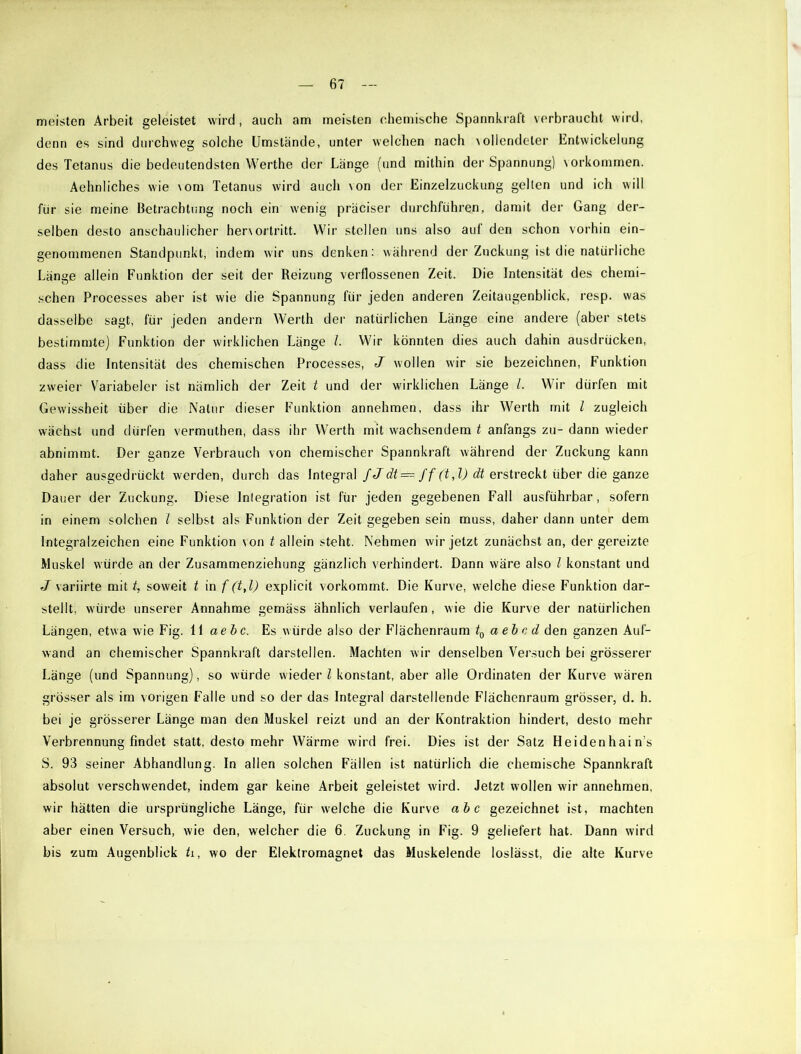 meisten Arbeit geleistet wird, auch am meisten chemische Spannkraft verbraucht wird, denn es sind durchweg solche Umstände, unter welchen nach vollendeter Entwickelung des Tetanus die bedeutendsten Werthe der Länge (und mithin der Spannung) Vorkommen. Aehnliches wie vom Tetanus wird auch von der Einzelzuckung gelten und ich will für sie meine Betrachtung noch ein wenig präciser durchführen, damit der Gang der- selben desto anschaulicher hervortritt. Wir stellen uns also auf den schon vorhin ein- genommenen Standpunkt, indem wir uns denken: während der Zuckung ist die natürliche Länge allein Funktion der seit der Reizung verflossenen Zeit. Die Intensität des chemi- schen Processes aber ist wie die Spannung für jeden anderen Zeitaugenblick, resp. was dasselbe sagt, für jeden andern Werth der natürlichen Länge eine andere (aber stets bestimmte) Funktion der wirklichen Länge l. Wir könnten dies auch dahin ausdrücken, dass die Intensität des chemischen Processes, J wollen wir sie bezeichnen, Funktion zweier Variabeier ist nämlich der Zeit t und der wirklichen Länge /. Wir dürfen mit Gewissheit über die Natur dieser Funktion annehmen, dass ihr Werth mit l zugleich wächst und dürfen vermuthen, dass ihr Werth mit wachsendem t anfangs zu- dann wieder abnimmt. Der ganze Verbrauch von chemischer Spannkraft während der Zuckung kann daher ausgedrückt werden, durch das Integral fJdt — ff (t,l) dt erstreckt über die ganze Dauer der Zuckung. Diese Inlegration ist für jeden gegebenen Fall ausführbar, sofern in einem solchen l selbst als Funktion der Zeit gegeben sein muss, daher dann unter dem Integralzeichen eine Funktion von t allein steht. Nehmen wir jetzt zunächst an, der gereizte Muskel würde an der Zusammenziehung gänzlich verhindert. Dann wäre also l konstant und J v ariirte mit t, soweit t in f (t,l) explicit vorkommt. Die Kurve, welche diese Funktion dar- stellt, würde unserer Annahme gemäss ähnlich verlaufen, wie die Kurve der natürlichen Längen, etwa wie Fig. 11 aebc. Es würde also der Flächenraum t0 aebcd den ganzen Auf- wand an chemischer Spannkraft darstellen. Machten wir denselben Versuch bei grösserer Länge (und Spannung), so würde wieder l konstant, aber alle Ordinaten der Kurve wären grösser als im vorigen Falle und so der das Integral darstellende Flächenraum grösser, d. h. bei je grösserer Länge man den Muskel reizt und an der Kontraktion hindert, desto mehr Verbrennung findet statt, desto mehr Wärme wird frei. Dies ist der Satz Heidenhain's S. 93 seiner Abhandlung. In allen solchen Fällen ist natürlich die chemische Spannkraft absolut verschwendet, indem gar keine Arbeit geleistet wird. Jetzt wollen wir annehmen, wir hätten die ursprüngliche Länge, für welche die Kurve ab c gezeichnet ist, machten aber einen Versuch, wie den, welcher die 6. Zuckung in Fig. 9 geliefert hat. Dann wird bis zum Augenblick ti, wo der Elektromagnet das Muskelende loslässt, die alte Kurve