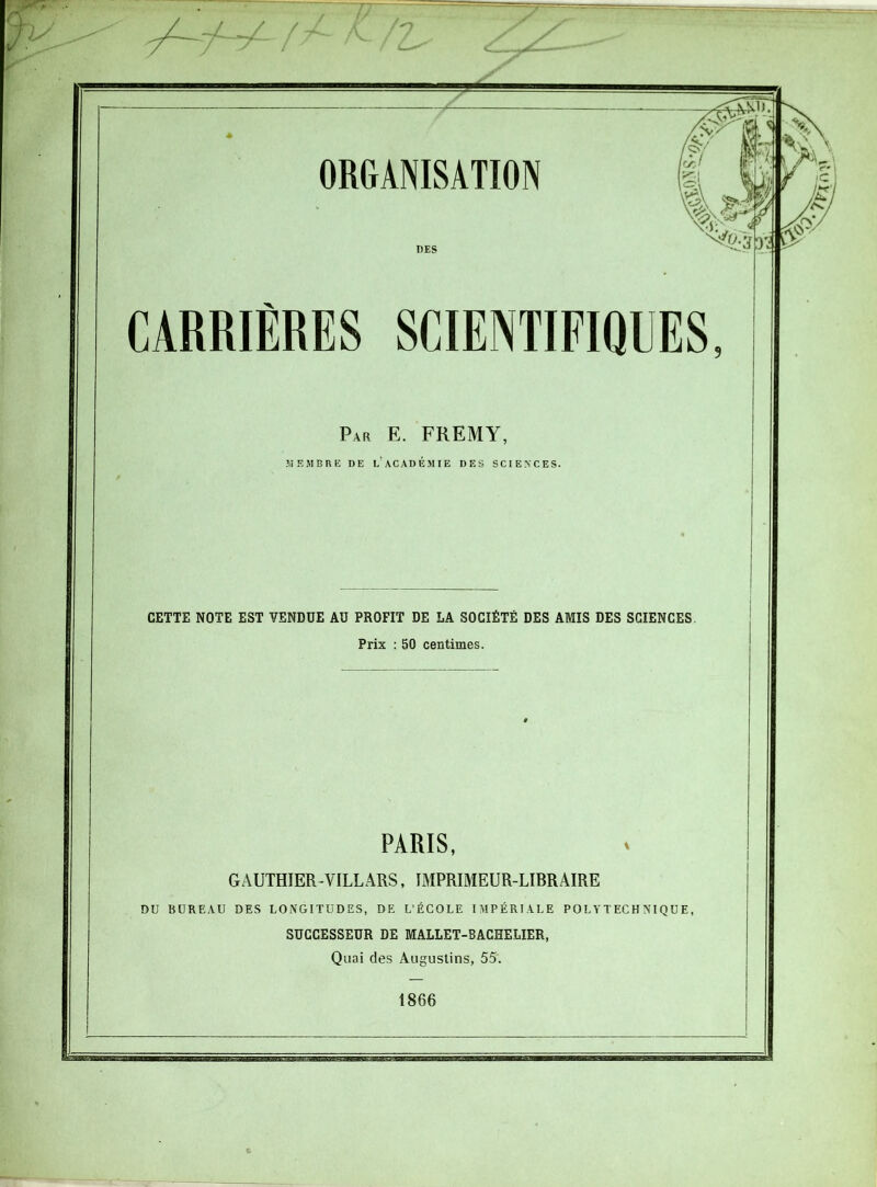 ORGANISATION DES CARRIERES SCIENTIFIQUES Par E. FREMY, MEMBRE DE L ACADEMIE DES SCIENCES. CETTE NOTE EST VENDUE AU PROFIT DE LA SOCIÉTÉ DES AMIS DES SCIENCES. Prix : 50 centimes. PARIS, GAUTHIER -VILLARS, IMPRIMEUR-LIBRAIRE DU BUREAU DES LONGITUDES, DE L’ÉCOLE IMPÉRIALE POLYTECHNIQUE, SUCCESSEUR DE MALLET-BACHELIER, Quai des Augustins, 55. 1866