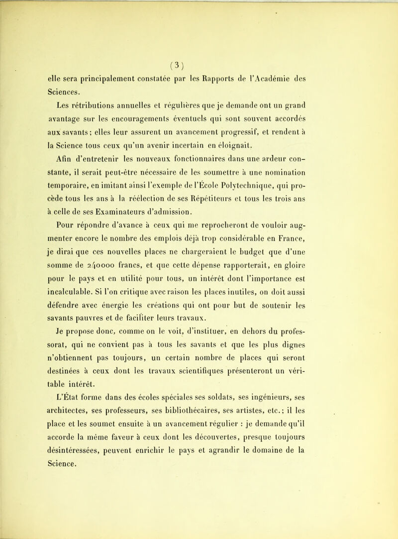 elle sera principalement constatée par les Rapports de l’Académie des Sciences. Les rétributions annuelles et régulières que je demande ont un grand avantage sur les encouragements éventuels qui sont souvent accordés aux savants; elles leur assurent un avancement progressif, et rendent à la Science tous ceux qu’un avenir incertain en éloignait. Afin d’entretenir les nouveaux fonctionnaires dans une ardeur con- stante, il serait peut-être nécessaire de les soumettre a une nomination temporaire, en imitant ainsi l’exemple de l’École Polytechnique, qui pro- cède tous les ans à la réélection de ses Répétiteurs et tous les trois ans à celle de ses Examinateurs d’admission. Pour répondre d’avance à ceux qui me reprocheront de vouloir aug- menter encore le nombre des emplois déjà trop considérable en France, je dirai que ces nouvelles places ne chargeraient le budget que d’une somme de 240000 francs, et que cette dépense rapporterait, en gloire pour le pays et en utilité pour tous, un intérêt dont l’importance est incalculable. Si l’on critique avec raison les places inutiles, on doit aussi défendre avec énergie les créations qui ont pour but de soutenir les savants pauvres et de faciliter leurs travaux. Je propose donc, comme on le voit, d’instituer, en dehors du profes- sorat, qui ne convient pas à tous les savants et que les plus dignes n’obtiennent pas toujours, un certain nombre de places qui seront destinées à ceux dont les travaux scientifiques présenteront un véri- table intérêt. L’État forme dans des écoles spéciales ses soldats, ses ingénieurs, ses architectes, ses professeurs, ses bibliothécaires, ses artistes, etc.; il les place et les soumet ensuite à un avancement régulier : je demande qu’il accorde la même faveur à ceux dont les découvertes, presque toujours désintéressées, peuvent enrichir le pays et agrandir le domaine de la Science.