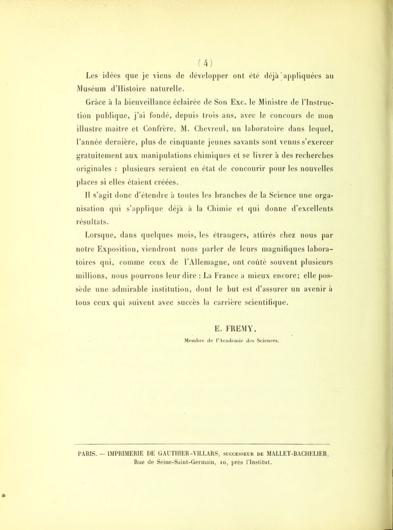 Les idées que je viens de développer ont été déjà'appliquées au Muséum d’Histoire naturelle. Grâce à la bienveillance éclairée de Son Exc. le Ministre de l’Instruc- tion publique, j’ai fondé, depuis trois ans, avec le concours de mon illustre maître et Confrère, M. Chevreul, un laboratoire dans lequel, l’année dernière, plus de cinquante jeunes savants sont venus s’exercer gratuitement aux manipulations chimiques et se livrer à des recherches originales : plusieurs seraient en état de concourir pour les nouvelles places si elles étaient créées. Il s’agit donc d’étendre à toutes les branches de la Science une orga- nisation qui s’applique déjà à la Chimie et qui donne d’excellents résultats. Lorsque, dans quelques mois, les étrangers, attirés chez nous par notre Exposition, viendront nous parler de leurs magnifiques labora- toires qui, comme ceux de l’Allemagne, ont coûté souvent plusieurs millions, nous pourrons leur dire : La France a mieux encore; elle pos- sède une admirable institution, dont le but est d’assurer un avenir à tous ceux qui suivent avec succès la carrière scientifique. E. FREMY, Membre de l’Académie des Sciences. PARIS. - IMPRIMERIE DE GAUTHIER-VILLARS, successeur de MALLET-BACHELIER, Rue de Seine-Saint-Germain, io, près l’Institut.