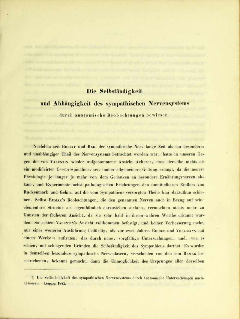 Die Selbständigkeit und Abhängigkeit des sympathischen Nervensystems durch anatomische Beobachtungen bewiesen. Nachdem seit Bichat und Beil der sympathische Nerv lange Zeit als ein besonderer und unabhängiger Theil des Nervensystems betrachtet worden war, hatte in unseren Ta- gen die von Valentin wieder aufgenommene Ansicht Aelterer, dass derselbe nichts als ein modificirter Cerebrospinalnerv sei, immer allgemeinere Geltung erlangt, da die neuere Physiologie je länger je mehr von dem Gedanken an besondere Ernährungsnerven ab- kam , und Experimente nebst pathologischen Erfahrungen den unmittelbaren Einfluss von Rückenmark und Gehirn auf die vom Sympathicus versorgten Theile klar darzuthun schie- nen. Selbst Remak’s Beobachtungen, die den genannten Nerven auch in Bezug auf seine elementäre Structur als eigenthümlich darzustellen suchten, vermochten nichts mehr zu Gunsten der früheren Ansicht, da sie sehr bald in ihrem wahren Werthe erkannt wur- den. So schien Valentin’s Ansicht vollkommen befestigt, und keiner Verbesserung mehr, nur einer weiteren Ausführung bedürftig, als vor zwei Jahren Bidder und Volkmann mit einem Werke1) auftraten, das durch neue, sorgfältige Untersuchungen, und, wie es schien, mit schlagenden Gründen die Selbständigkeit des Sympathicus darthat. Es wurden in demselben besondere sympathische Nervenfasern, verschieden von den von Remak be- schriebenen, bekannt gemacht, dann die Unmöglichkeit des Ursprunges aller derselben 1) Die Selbständigkeit des sympathischen Nervensystems durch anatomische Untersuchungen nach- gewiesen. Leipzig 1842.