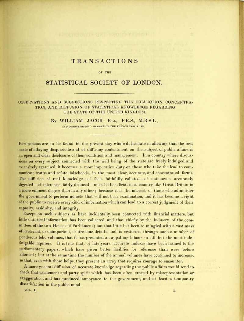 TRANSACTIONS OF THE STATISTICAL SOCIETY OF LONDON. OBSERVATIONS AND SUGGESTIONS RESPECTING THE COLLECTION, CONCENTRA- TION, AND DIFFUSION OF STATISTICAL KNOWLEDGE REGARDING THE STATE OF THE UNITED KINGDOM. By WILLIAM JACOB, Esq., F.R.S., M.R.S.L., AND CORRESPONDING MEMBER OF THE FRENCH INSTITUTE. Few persons are to be found in the present day who will hesitate in allowing that the best mode of allaying disquietude and of diffusing contentment on the subject of public affairs is an open and clear disclosure of their condition and management. In a country where discus- sions on every subject connected with the well being of the state are freely indulged and extensively exercised, it becomes a most imperative duty on those who take the lead to com- municate truths and refute falsehoods, in the most clear, accurate, and concentrated forms. The diffusion of real knowledge—of facts faithfully collated—of statements accurately digested—of inferences fairly deduced—must be beneficial in a country like Great Britain in a more eminent degree than in any other ; because it is the interest of those who administer the government to perform no acts that will not bear examination, and it has become a right of the public to receive every kind of information which can lead to a correct judgment of their capacity, assiduity, and integrity. Except on such subjects as have incidentally been connected with financial matters, but little statistical information has been collected, and that chiefly by the industry of the com- mittees of the two Houses of Parliament; but that little has been so mingled with a vast mass of irrelevant, or unimportant, or tiresome details, and is scattered through such a number of ponderous folio volumes, that it has presented an appalling labour to all but the most inde- fatigable inquirers. It is true that, of late years, accurate indexes have been framed to the parliamentary papers, which have given better facilities for reference than were before afforded ; but at the same time the number of the annual volumes have continued to increase, so that, even with those helps, they present an array that requires courage to encounter. A more general diffusion of accurate knowledge regarding the public affairs would tend to check that excitement and party spirit which has been often created by misrepresentation or exaggeration, and has produced annoyance to the government, and at least a temporary dissatisfaction in the public mind. B