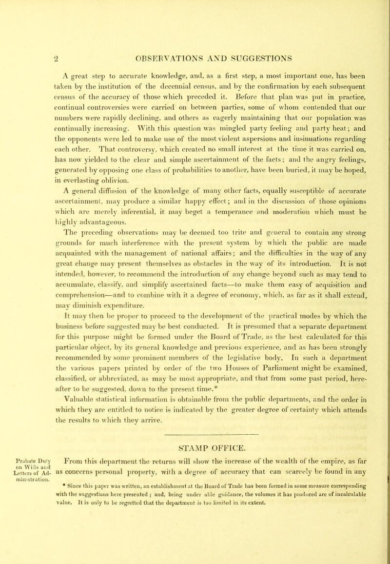 Probate Duty on Wills and Letters of Ad- ministration. A great step to accurate knowledge, and, as a first step, a most important one, has been taken by the institution of the decennial census, and by the confirmation by each subsequent census of the accuracy of those which preceded it. Before that plan was put in practice, continual controversies were carried on between parties, some of whom contended that our numbers were rapidly declining, and others as eagerly maintaining that our population was continually increasing. With this question was mingled party feeling and party heat; and the opponents were led to make use of the most violent aspersions and insinuations regarding each other. That controversy, which created no small interest at the time it was carried on, has now yielded to the clear and simple ascertainment of the facts; and the angry feelings, generated by opposing one class of probabilities to another, have been buried, it may be hoped, in everlasting oblivion. A general diffusion of the knowledge of many other facts, equally susceptible of accurate ascertainment, may produce a similar happy effect; and in the discussion of those opinions which are merely inferential, it may beget a temperance and moderation which must be highly advantageous. The preceding observations may be deemed too trite and general to contain any strong grounds for much interference with the present system by which the public are made acquainted with the management of national affairs; and the difficulties in the way of any great change may present themselves as obstacles in the way of its introduction. It is not intended, however, to recommend the introduction of any change beyond such as may tend to accumulate, classify, and simplify ascertained facts—to make them easy of acquisition and comprehension—and to combine with it a degree of economy, which, as far as it shall extend, may diminish expenditure. It may then he proper to proceed to the development of the practical modes by which the business before suggested may be best conducted. It is presumed that a separate department for this purpose might be formed under the Board of Trade, as the best calculated for this particular object, by its general knowledge and previous experience, and as has been strongly recommended by some prominent members of the legislative body. In such a department the various papers printed by order of the two Houses of Parliament might be examined, classified, or abbreviated, as may be most appropriate, and that from some past period, here- after to be suggested, down to the present time.* Valuable statistical information is obtainable from the public departments, and the order in which they are entitled to notice is indicated by the greater degree of certainty which attends the results to which they arrive. STAMP OFFICE. From this department the returns will show the increase of the wealth of the empire, as far as concerns personal property, with a degree of accuracy that can scarcely be found in any * Since this paper was written, an establishment at the Board of Trade has been formed in some measure corresponding with the suggestions here presented ; and, being under able guidance, the volumes it has produced are of incalculable value. It is only to be regretted that the department is too limited in its extent.