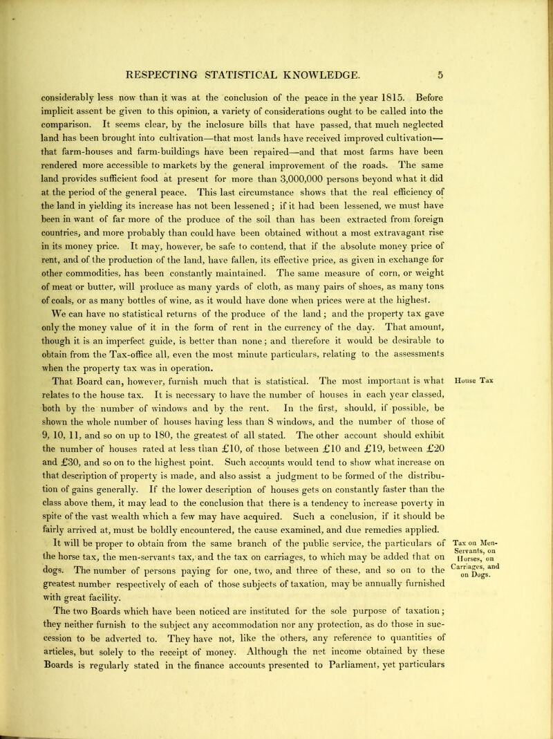 considerably less now than i,t was at the conclusion of the peace in the year 1815. Before implicit assent be given to this opinion, a variety of considerations ought to be called into the comparison. It seems clear, by the inclosure bills that have passed, that much neglected land has been brought into cultivation—that most lands have received improved cultivation— that farm-houses and farm-buildings have been repaired—and that most farms have been rendered more accessible to markets by the general improvement of the roads. The same land provides sufficient food at present for more than 3,000,000 persons beyond what it did at the period of the general peace. This last circumstance shows that the real efficiency of the land in yielding its increase has not been lessened ; if it had been lessened, we must have been in want of far more of the produce of the soil than has been extracted from foreign countries, and more probably than could have been obtained without a most extravagant rise in its money price. It may, however, be safe to contend, that if the absolute money price of rent, and of the production of the land, have fallen, its effective price, as given in exchange for other commodities, has been constantly maintained. The same measure of corn, or weight of meat or butter, will produce as many yards of cloth, as many pairs of shoes, as many tons of coals, or as many bottles of wine, as it would have done when prices were at the highest. We can have no statistical returns of the produce of the land; and the property tax gave only the money value of it in the form of rent in the currency of the day. That amount, though it is an imperfect guide, is better than none; and therefore it would be desirable to obtain from the Tax-office all, even the most minute particulars, relating to the assessments when the property tax was in operation. That Board can, however, furnish much that is statistical. The most important is what relates to the house tax. It is necessai'y to have the number of houses in each year classed, both by the number of windows and by the rent. In the first, should, if possible, be shown the whole number of houses having less than 8 windows, and the number of those of 9, 10, 11, and so on up to 180, the greatest of all stated. The other account should exhibit the number of houses rated at less than £10, of those between £10 and £19, between £20 and £30, and so on to the highest point. Such accounts would tend to show what increase on that description of property is made, and also assist a judgment to be formed of the distribu- tion of gains generally. If the lower description of houses gets on constantly faster than the class above them, it may lead to the conclusion that there is a tendency to increase poverty in spite of the vast wealth which a few may have acquired. Such a conclusion, if it should be fairly arrived at, must be boldly encountered, the cause examined, and due remedies applied. It will be proper to obtain from the same branch of the public service, the particulars of the horse tax, the men-servants tax, and the tax on carriages, to which may be added that on dogs. The number of persons paying for one, two, and three of these, and so on to the greatest number respectively of each of those subjects of taxation, may be annually furnished with great facility. The two Boards which have been noticed are instituted for the sole purpose of taxation; they neither furnish to the subject any accommodation nor any protection, as do those in suc- cession to be adverted to. They have not, like the others, any reference to quantities of articles, but solely to the receipt of money. Although the net income obtained by these Boards is regularly stated in the finance accounts presented to Parliament, yet particulars House Tax Tax on Men- Servants, on Horses, on Carriages, and on Dogs.