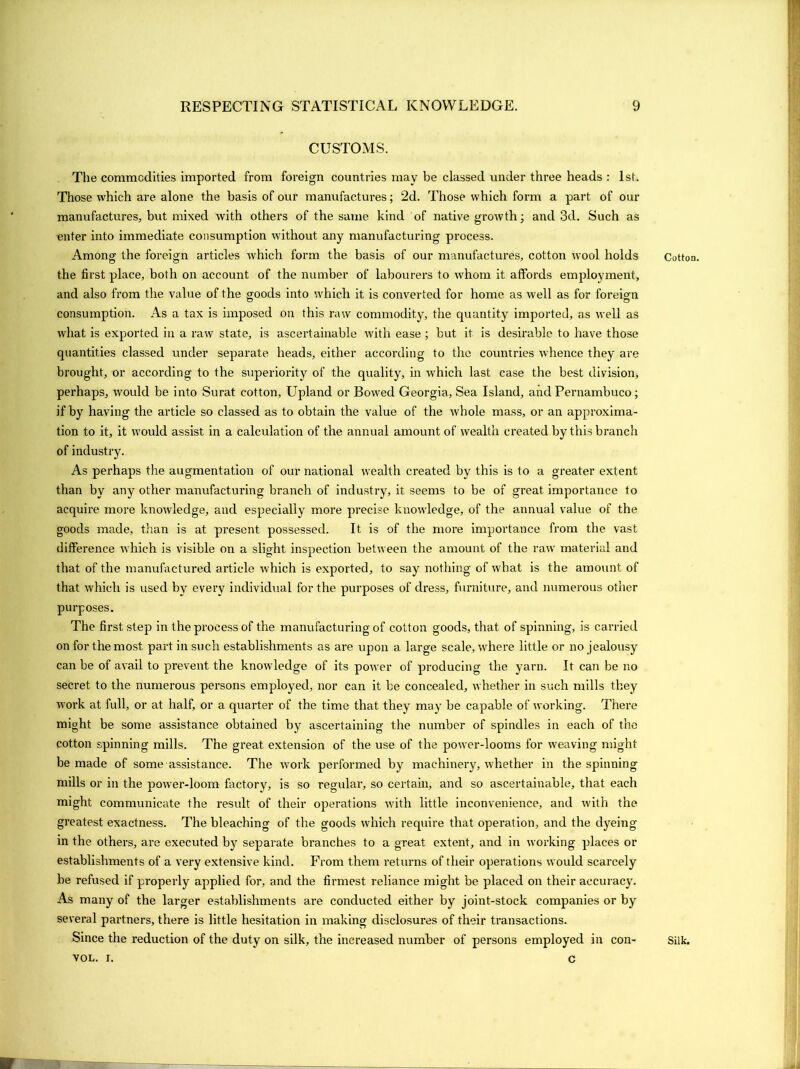 CUSTOMS. The commodities imported from foreign countries may be classed under three heads : 1st. Those which are alone the basis of our manufactures; 2d. Those which form a part of our manufactures, but mixed with others of the same kind of native growth; and 3d. Such as enter into immediate consumption without any manufacturing process. Among the foreign articles which form the basis of our manufactures, cotton wool holds the first place, both on account of the number of labourers to whom it affords employment, and also from the value of the goods into which it is converted for home as well as for foreign consumption. As a tax is imposed on this raw commodity, the quantity imported, as well as what is exported in a raw state, is ascertainable with ease ; but it is desirable to have those quantities classed under separate heads, either according to the countries whence they are brought, or according to the superiority of the quality, in which last case the best division, perhaps, would be into Surat cotton, Upland or Bowed Georgia, Sea Island, and Pernambuco; if by having the article so classed as to obtain the value of the whole mass, or an approxima- tion to it, it would assist in a calculation of the annual amount of wealth created by this branch of industry. As perhaps the augmentation of our national wealth created by this is to a greater extent than by any other manufacturing branch of industry, it seems to be of great importance to acquire more knowledge, and especially more precise knowledge, of the annual value of the goods made, than is at present possessed. It is of the more importance from the vast difference which is visible on a slight inspection between the amount of the raw material and that of the manufactured article which is exported, to say nothing of what is the amount of that which is used by every individual for the purposes of dress, furniture, and numerous other purposes. The first step in the process of the manufacturing of cotton goods, that of spinning, is carried on for the most part in such establishments as are upon a large scale, where little or no jealousy can be of avail to prevent the knowledge of its power of producing the yarn. It can be no secret to the numerous persons employed, nor can it be concealed, whether in such mills they work at full, or at half, or a quarter of the time that they may be capable of working. There might be some assistance obtained by ascertaining the number of spindles in each of the cotton spinning mills. The great extension of the use of the power-looms for iveaving might be made of some assistance. The work performed by machinery, whether in the spinning mills or in the power-loom factory, is so regular, so certain, and so ascertainable, that each might communicate the result of their operations with little inconvenience, and with the greatest exactness. The bleaching of the goods w'hich require that operation, and the dyeing in the others, are executed by separate branches to a great extent, and in working places or establishments of a very extensive kind. From them returns of their operations would scarcely be refused if properly applied for, and the firmest reliance might be placed on their accuracy. As many of the larger establishments are conducted either by joint-stock companies or by several partners, there is little hesitation in making disclosures of their transactions. Since the reduction of the duty on silk, the increased number of persons employed in con- VOL. I. c Cotton. Silk.