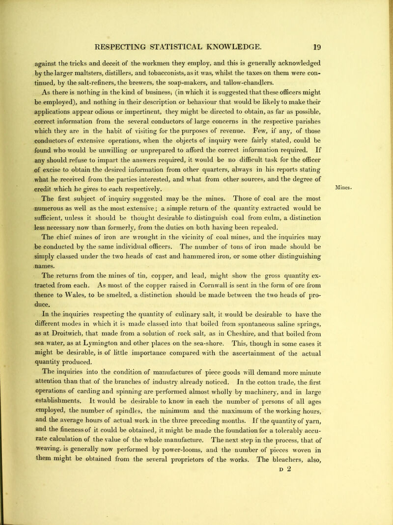 against the tricks and deceit of the workmen they employ, and this is generally acknowledged by the larger maltsters, distillers, and tobacconists, as it was, whilst the taxes on them were con- tinued, by the salt-refiners, the brewers, the soap-makers, and tallow-chandlers. As there is nothing in the kind of business; (in which it is suggested that these officers might be employed), and nothing in their description or behaviour that would be likely to make their applications appear odious or impertinent, they might be directed to obtain, as far as possible, correct information from the several conductors of large concerns in the respective parishes which they are in the habit of visiting for the purposes of revenue. Few, if any, of those conductors of extensive operations, when the objects of inquiry were fairly stated, could be found who would be unwilling or unprepared to afford the correct information required. If any should refuse to impart the answers required, it would be no difficult task for the officer of excise to obtain the desired information from other quarters, always in his reports stating what he received from the parties interested, and what from other sources, and the degree of credit which he gives to each respectively. The first subject of inquiry suggested may be the mines. Those of coal are the most numerous as well as the most extensive; a simple return of the quantity extracted would be sufficient, unless it should be thought desirable to distinguish coal from culm, a distinction less necessary now than formerly, from the duties on both having been repealed. The chief mines of iron are wrought in the vicinity of coal mines, and the inquiries may be conducted by the same individual officers. The number of tons of iron made should be simply classed under the two heads of cast and hammered iron, or some other distinguishing names. The returns from the mines of tin, copper, and lead, might show the gross quantity ex- tracted from each. As most of the copper raised in Cornwall is sent in the form of ore from thence to Wales, to be smelted, a distinction should be made between the two heads of pro- duce. In the inquiries respecting the quantity of culinary salt, it would be desirable to have the different modes in which it is made classed into that boiled from spontaneous saline springs, as at Droitwich, that made from a solution of rock salt, as in Cheshire, and that boiled from sea water, as at Lymington and other places on the sea-shore. This, though in some cases it might be desirable, is of little importance compared with the ascertainment of the actual quantity produced. The inquiries into the condition of manufactures of piece goods will demand more minute attention than that of the branches of industry already noticed. In the cotton trade, the first operations of carding and spinning are performed almost wholly by machinery, and in large establishments. It would be desirable to know in each the number of persons of all ages employed, the number of spindles, the minimum and the maximum of the working hours, and the average hours of actual w'ork in the three preceding months. If the quantity of yarn, and the fineness of it could be obtained, it might be made the foundation for a tolerably accu- rate calculation of the value of the whole manufacture. The next step in the process, that of weaving, is generally now performed by power-looms, and the number of pieces woven in them might be obtained from the several proprietors of the wrorks. The bleachers, also, d 2 Mines.