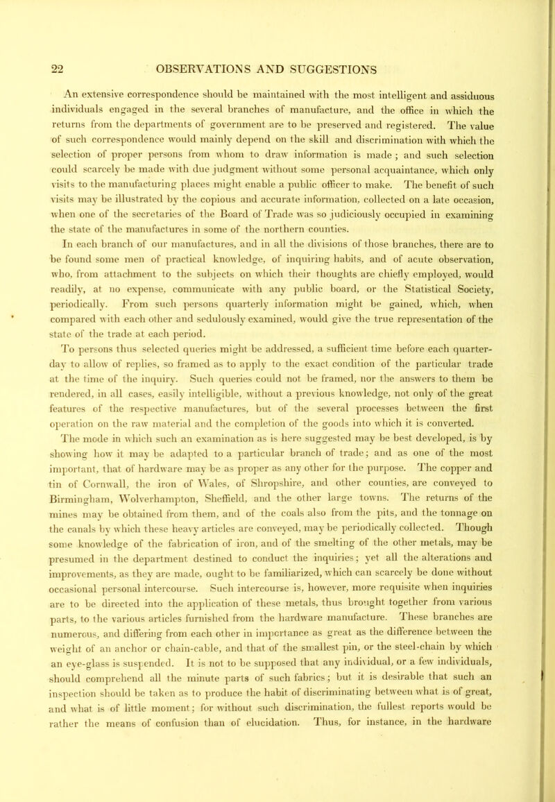 An extensive correspondence should be maintained with the most intelligent and assiduous individuals engaged in the several branches of manufacture, and the office in which the returns from the departments of government are to be preserved and registered. The value of such correspondence would mainly depend on the skill and discrimination with which the selection of proper persons from whom to draw information is made ; and such selection could scarcely be made with due judgment without some personal acquaintance, which only visits to the manufacturing places might enable a public officer to make. The benefit of such visits may be illustrated by the copious and accurate information, collected on a late occasion, when one of the secretaries of the Board of Trade was so judiciously occupied in examining the state of the manufactures in some of the northern counties. In each branch of our manufactures, and in all the divisions of those branches, there are to be found some men of practical knowledge, of inquiring habits, and of acute observation, who, from attachment to the subjects on which their thoughts are chiefly employed, would readily, at no expense, communicate with any public board, or the Statistical Society, periodically. From such persons quarterly information might be gained, which, when compared with each other and sedulously examined, would give the true representation of the state of the trade at each period. To persons thus selected queries might be addressed, a sufficient time before each quarter- day to allow of replies, so framed as to apply to the exact condition of the particular trade at the time of the inquiry. Such queries could not be framed, nor the answers to them be rendered, in all cases, easily intelligible, without a previous knowledge, not only of the great features of the respective manufactures, but of the several processes between the first operation on the raw material and the completion of the goods into which it is converted. The mode in which such an examination as is here suggested may be best developed, is by showing how it maybe adapted to a particular branch of trade; and as one of the most important, that of hardware may be as proper as any other for the purpose. The copper and tin of Cornwall, the iron of Wales, of Shropshire, and other counties, are conveyed to Birmingham, Wolverhampton, Sheffield, and the other large towns. The returns of the mines may be obtained from them, and of the coals also from the pits, and the tonnage on the canals by which these heavy articles are conveyed, maybe periodically collected. Though some knowledge of the fabrication of iron, and of the smelting of the other metals, may be presumed in the department destined to conduct the inquiries; yet all the alterations and improvements, as they are made, ought to be familiarized, which can scarcely be done without occasional personal intercourse. Such intercourse is, however, more requisite when inquiries are to be directed into the application of these metals, thus brought together from various parts, to the various articles furnished from the hardware manufacture. I hose branches are numerous, and differing from each other in importance as great as the difference between the weight of an anchor or chain-cable, and that of the smallest pin, or the steel-chain by which an eye-glass is suspended. It is not to be supposed that any individual, or a fewr individuals, should comprehend all the minute parts of such fabrics; but it is desirable that such an inspection should be taken as to produce the habit of discriminating between what is of great, and what is of little moment; for without such discrimination, the fullest reports would be rather the means of confusion than of elucidation. Thus, for instance, in the hardware