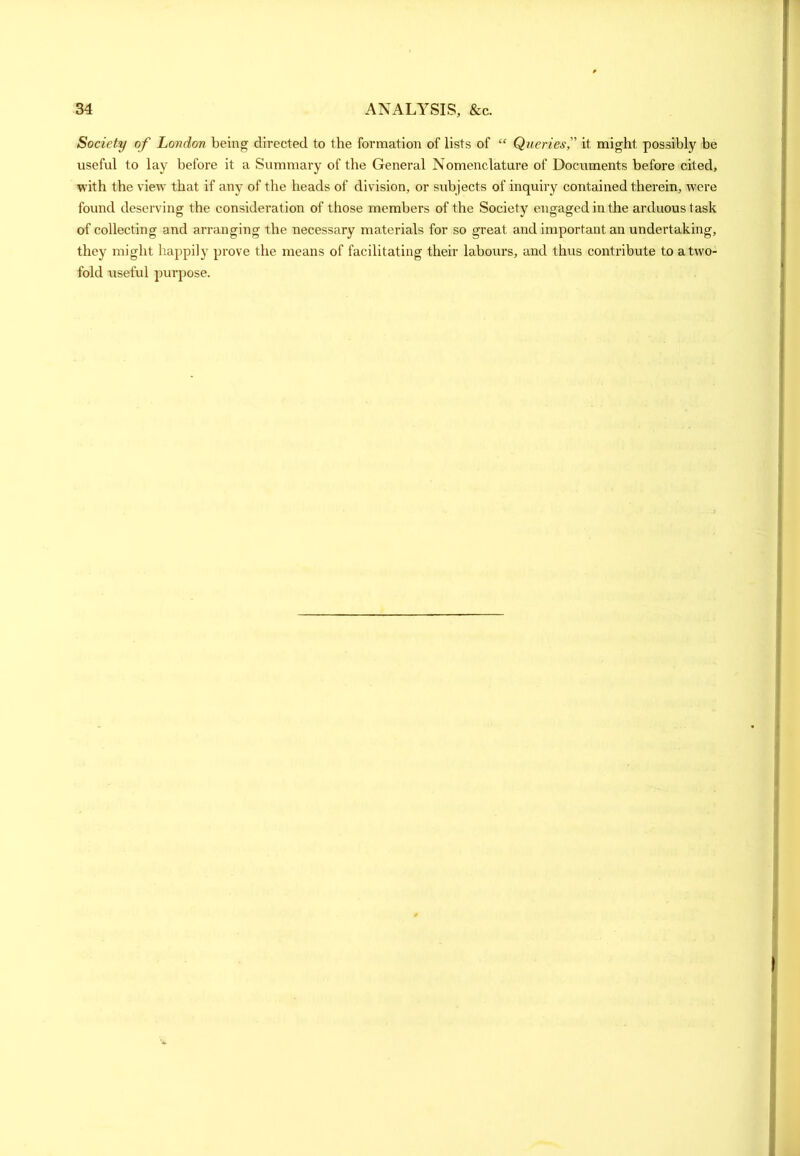 Society of London being directed to the formation of lists of “ Queries,” it might possibly be useful to lay before it a Summary of the General Nomenclature of Documents before cited, with the view that if any of the heads of division, or subjects of inquiry contained therein, were found deserving the consideration of those members of the Society engaged in the arduous task of collecting and arranging the necessary materials for so great and important an undertaking, they might happily prove the means of facilitating their labours, and thus contribute to a two- fold useful purpose.