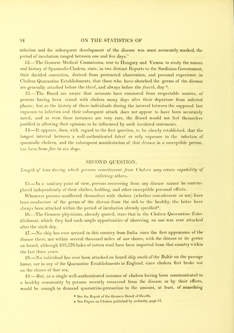 infection and the subsequent development of the disease was most accurately marked, the period of incubation ranged between one and five days.” 12. —The Genoese Medical Commission, sent to Hungary and Vienna to study the nature and history of Spasmodic Cholera, state, in two distinct Reports to the Sardinian Government, their decided conviction, derived from protracted observation, and personal experience in Cholera Quarantine Establishments, that those who have absorbed the germs of the disease are generally attacked before the third, and always before the fourth, day *. 13. —The Board are aware that accounts have emanated from respectable sources, of persons having been seized with cholera many days after their departure from infected places; but as the history of these individuals during the interval between the supposed last exposure to infection and their subsequent attack does not appear to have been accurately noted, and as even these instances are very rare, the Board would not feel themselves justified in allowing their opinions to be influenced by such insulated statements. 14. —It appears, then, with regard to the first question, to be clearly established, that the longest interval between a well-authenticated latest or only exposure to the infection of spasmodic cholera, and the subsequent manifestation of that disease in a susceptible person, has been from five to six days. SECOND QUESTION. Length of time during which persons convalescent from Cholera may retain capability of infecting others. 15. — In a sanitary point of view, persons recovering from any disease cannot be contem- plated independently of their clothes, bedding, and other susceptible personal effects. Whenever persons unaffected themselves with cholera (whether convalescent or not) have been conductors of the germs of the disease from the sick to the healthy, the latter have always been attacked within the period of incubation already specified*. 16. —The Genoese physicians, already quoted, state that in the Cholera Quarantine Esta- blishment, which they had such ample opportunities of observing, no one was ever attacked after the sixth day. 17. —No ship has ever arrived in this country from India since the first appearance of the disease there, nor within several thousand miles of our shores, with the disease or its germs on board, although 103,376 bales of cotton wool have been imported from that country within the last three years. 18. —No individual has ever been attacked on board ship south of the Baltic on the passage home, nor in any of the Quarantine Establishments in England, since cholera first broke out on the shores of that sea. 19—But, as a single well-authenticated instance of cholera having been communicated to a healthy community by persons recently recovered from the disease, or by their effects, would be enough to demand quarantine-precaution to the amount, at least, of something * See the Report of the Genoese Board of Health, t See Papers on Cholera published by authority, page 53.