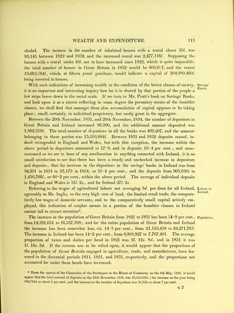 eluded. The increase in the number of inhabited houses with a rental above 10/. was 93,145 between 1822 and 1832, and the increased rental was 2,477,116/. Supposing the houses with a rental under 10/. not to have increased since 1822, which is quite impossible, the total number of houses in Great Britain in 1832 would be 605,0'.'7, and the rental 13,665,364/., which, at fifteen years’ purchase, would indicate a capital of 204,980,460/. being invested in houses. With such indications of increasing wealth in the condition of the better classes of society, it is an important and interesting inquiry how far it is shared by that portion of the people a few steps lower down in the social scale. If we turn to Mr. Pratt’s book on Savings’ Banks, and look upon it as a mirror reflecting in some degree the pecuniary means of the humbler classes, we shall find that amongst them also accumulation of capital appears to be taking place; small, certainly, in individual proprietary, but vastly great in the aggregate. Between the 20th November, 1831, and 20th November, 1834, the number of depositors in Great Bi'itain and Ireland increased 86,990, and the additional amount deposited was 1,862,319/. The total number of depositors in all the banks was 499,207, and the amount belonging to these pai’ties was 15,369,884/. Between 1831 and 1832 deposits ceased, in- deed retrogi’aded in England and Wales, but with this exception, the increase within the above pei’iod in depositors amouixted to 17‘9, and in deposits 10• 4 per cent.; and unac- customed as we ai’e to hear of any amelioration in anything connected with Ii'eland, it is no small satisfaction to see that thei’e has been a steady and unchecked increase in depositors and deposits; that the increase in the depositors in the savings’ banks in Ireland was from 34,201 in 1831 to 53,179 in 1834, or 55 • 4 per cent., and the deposits from 905,056/. to 1,450,766/., or 60*2 per cent., within the above period. The average of individual deposits in England and Wales is 31/. 2s., and for Ireland 27/. 2s. Referring to the wages of agricultural labour not averaging 5d. per diem for all Ireland, agreeably to Mr. Inglis, to the very high l’ent of land, the limited retail ti’ade, the compara- tively low wages of domestic servants, and to the comparatively small capital actively em- ployed, this indication of sui-plus means in a portion of the humbler classes in Ireland cannot fail to attract attention*. The increase in the population of Great Bi’itain from 1821 to 1831 has been 14*9 percent., fi’om 14,391,631 to 16,537,398; and for the entii’e population of Great Britain and Ireland the increase has been somewhat less, viz. 14*5 per cent., from 21,193,458 to 24,271,763. The increase in Ix’eland has been 14*2 per cent., from 6,801,827 to 7,767,401. The average proportion of taxes and duties per head in 1821 was 21. 12.?. 8d., and in 1831 it was 1/. 18?. 3d. If the returns are to be l’elied upon, it would appear that the proportions of the population of Great Britain engaged in agriculture, trade, and manufactui'es, have les- sened in the decennial pei’iods 1811, 1821, and 1831, l-espectively, and the proportions not accounted for under these heads have increased. * From the speech of the Chancellor of the Exchequer in the House of Commons, on the 6th May, 1836, it would appear that the total amount of deposits on the 20th November, 1835, was 16,421,605/. ; the increase on the year being 990,/01/. or about 6 per cent., and the increase in the number of depositors was 35,528, or about 7 per cent. Q 2 Savings’ Banks. Labour in Ireland. Population.