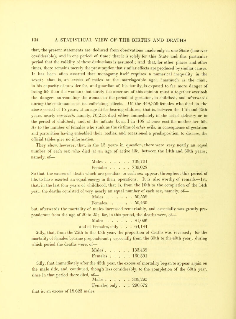that, the present statements are deduced from observations made only in one State (however considerable), and in one period of time; that it is solely for this State and this particular period that the validity of these deductions is assumed ; and that, for other places and other times, there remains merely the presumption that similar effects are produced by similar causes. It has been often asserted that monogamy itself requires a numerical inequality in the sexes; that is, an excess of males at the marriageable age; inasmuch as the man, in his capacity of provider for, and guardian of, his family, is exposed to far more danger of losing life than the woman : but surely the assertors of this opinion must altogether overlook the dangers surrounding the woman in the period of gestation, in childbed, and afterwards during the continuance of its enfeebling effects. Of the 448,356 females who died in the above period of 15 years, at an age fit for bearing children, that is, between the 14th and 45th years, nearly one-sixth, namely, 70,215, died either immediately in the act of delivery or in the period of childbed; and, of the infants born, 1 in 108 at once cost the mother her life. As to the number of females who sunk as the victims of other evils, in consequence of gestation and parturition having enfeebled their bodies, and occasioned a predisposition to disease, the official tables give no information. They show, however, that, in the 15 years in question, there were very nearly an equal number of each sex who died at an age of active life, between the 14th and 60th years ; namely, of— Males 739,701 Females 739,028 So that the causes of death which are peculiar to each sex appear, throughout this period of life, to have exerted an equal energy in their operations. It is also worthy of remark—1st, that, in the last four years of childhood, that is, from the 10th to the completion of the 14th year, the deaths consisted of very nearly an equal number of each sex, namely, of— Males 50,559 Females 50,460 but, afterwards the mortality of males increased remarkably, and especially was greatly pre- ponderant from the age of 20 to 25; for, in this period, the deaths were, of— Males 81,096 and of Females, only . . . 64,184 2dly, that, from the 25th to the 45th year, the proportion of deaths was reversed; for the mortality of females became preponderant; especially from the 30th to the 40th year; during which period the deaths were, of— Males 133,439 Females 160,391 3dly, that, immediately after the 45th year, the excess of mortality began to appear again on the male side, and continued, though less considerably, to the completion of the 60th year, since in that period there died, of— Males ...... 309,295 Females, only . . . 290,672 that is, an excess of 18,623 males.