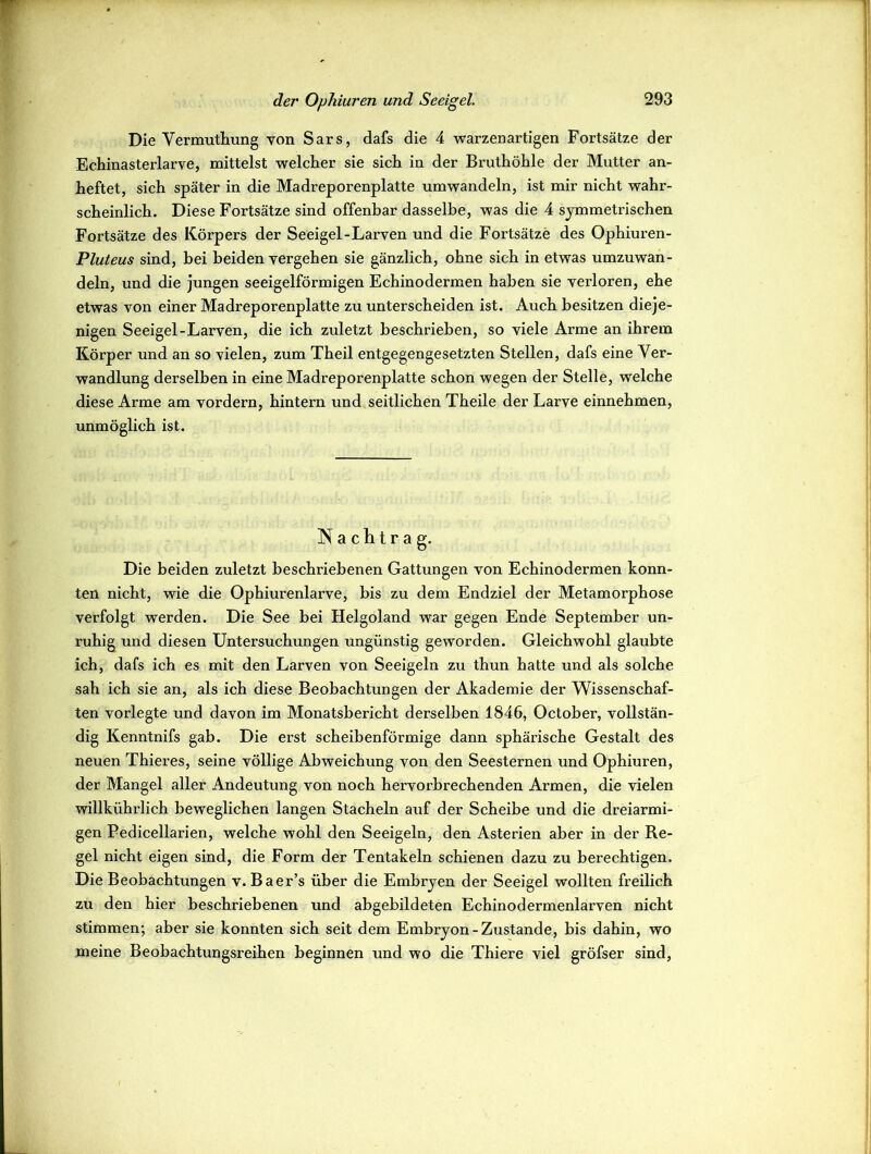 Die Vermuthung von Sars, dafs die 4 warzenartigen Fortsätze der Echinasterlarve, mittelst welcher sie sich in der Bruthöhle der Mutter an- heftet, sich später in die Madreporenplatte umwandeln, ist mir nicht wahr- scheinlich. Diese Fortsätze sind offenbar dasselbe, was die 4 symmetrischen Fortsätze des Körpers der Seeigel-Larven und die Fortsätze des Ophiuren- Pluteus sind, bei beiden vergehen sie gänzlich, ohne sich in etwas umzuwan- deln, und die jungen seeigelförmigen Echinodermen haben sie vei’loren, ehe etwas von einer Madreporenplatte zu unterscheiden ist. Auch besitzen dieje- nigen Seeigel-Larven, die ich zuletzt beschrieben, so viele Arme an ihrem Körper und an so vielen, zum Theil entgegengesetzten Stellen, dafs eine Ver- wandlung derselben in eine Madreporenplatte schon wegen der Stelle, welche diese Arme am vordem, hintern und seitlichen Theile der Larve einnehmen, unmöglich ist. Nachtrag. Die beiden zuletzt beschriebenen Gattungen von Echinodermen konn- ten nicht, wie die Ophiurenlarve, bis zu dem Endziel der Metamorphose verfolgt werden. Die See bei Helgoland war gegen Ende September un- ruhig und diesen Untersuchungen ungünstig geworden. Gleichwohl glaubte ich, dafs ich es mit den Larven von Seeigeln zu thun hatte und als solche sah ich sie an, als ich diese Beobachtungen der Akademie der Wissenschaf- ten vorlegte und davon im Monatsbericht derselben 1846, October, vollstän- dig Kenntnifs gab. Die erst scheibenförmige dann sphärische Gestalt des neuen Thieres, seine völlige Abweichung von den Seesternen und Ophiuren, der Mangel aller Andeutung von noch hervorbrechenden Armen, die vielen willkührlich beweglichen langen Stacheln auf der Scheibe und die dreiarmi- gen Pedicellarien, welche wohl den Seeigeln, den Asterien aber in der Re- gel nicht eigen sind, die Form der Tentakeln schienen dazu zu berechtigen. Die Beobachtungen v. Baer’s über die Embryen der Seeigel wollten freilich zu den hier beschriebenen und abgebildeten Echinodermenlarven nicht stimmen; aber sie konnten sich seit dem Embryon- Zustande, bis dahin, wo meine Beobachtungsreihen beginnen und wo die Thiere viel gröfser sind,