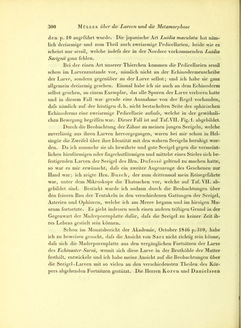 den p. 10 angeführt wurde. Die japanische Art Luidia maculata hat näm- lich dreiarmige und zum Theil auch zweiarmige Pedicellarien, Leide wie es scheint nur sessil, welche indefs der in der Nordsee vorkommenden Luidia Savignii ganz fehlen. Bei der einen Art unserer Thierchen kommen die Pedicellarien sessil schon im Larvenzustande vor, nämlich nicht an der Echinodermenscheihe der Larve, sondern gegenüber an der Larve selbst; und ich habe sie ganz allgemein dreiarmig gesehen. Einmal habe ich sie auch an dem Echinoderm selbst gesehen, an einem Exemplar, das alle Spuren der Larve verloren hatte und in diesem Fall war gerade eine Ausnahme von der Regel vorhanden, dafs nämlich auf der häutigen d.h. nicht bestachelten Seite des sphärischen Echinoderms eine zweiarmige Pedicellarie aufsafs, welche in der gewöhnli- chen Bewegung begriffen war. Dieser Fall ist auf Taf.VII. Fig. 1. abgebildet. Durch die Beobachtung der Zähne an meinen jungen Seeigeln, welche zuverlässig aus ihren Larven hervorgegangen, waren bei mir schon in Hel- singör die Zweifel über ihre Identität mit den wahren Seeigeln beruhigt wor- den. Da ich nunmehr sie als bewährte und gute Seeigel gegen die vermeint- lichen bimförmigen oder fingerhutförmigen und mittelst eines Stieles sich be- festigenden Larven der Seeigel des Hrn. Dufosse geltend zu machen hatte, so war es mir erwünscht, dafs ein zweiter Augenzeuge des Gesehenen zur Hand war; ich zeigte Hrn. Busch, der zum drittenmal mein Reisegefährte war, unter dem Mikroskope die Thatsachen vor, welche auf Taf.VII. ab- gebildet sind. Bestärkt wurde ich sodann durch die Beobachtungen über den feinem Bau der Tentakeln in den verschiedenen Gattungen der Seeigel, Asterien und Ophiuren, welche ich am Meere begann und im hiesigen Mu- seum fortsetzte. Es giebt indessen noch einen andern triftigen Grund in der Gegenwart der Madreporenplatte dafür, dafs die Seeigel zu keiner Zeit ih- res Lebens gestielt sein können. Schon im Monatsbericht der Akademie, October 1846 p.310, habe ich zu beweisen gesucht, dafs die Ansicht von Sars nicht richtig sein könne, dafs sich die Madreporenplatte aus den vergänglichen Fortsätzen der Larve des Echinaslcr Sarsii, womit sich diese Larve in der Bruthöhle der Mutter festhält, entwickele und ich habe meine Ansicht auf die Beobachtungen über die Seeigel-Larven mit so vielen an den verschiedensten Theilen des Kör- pers abgehenden Fortsätzen gestützt. Die Herren Koren und Danielssen