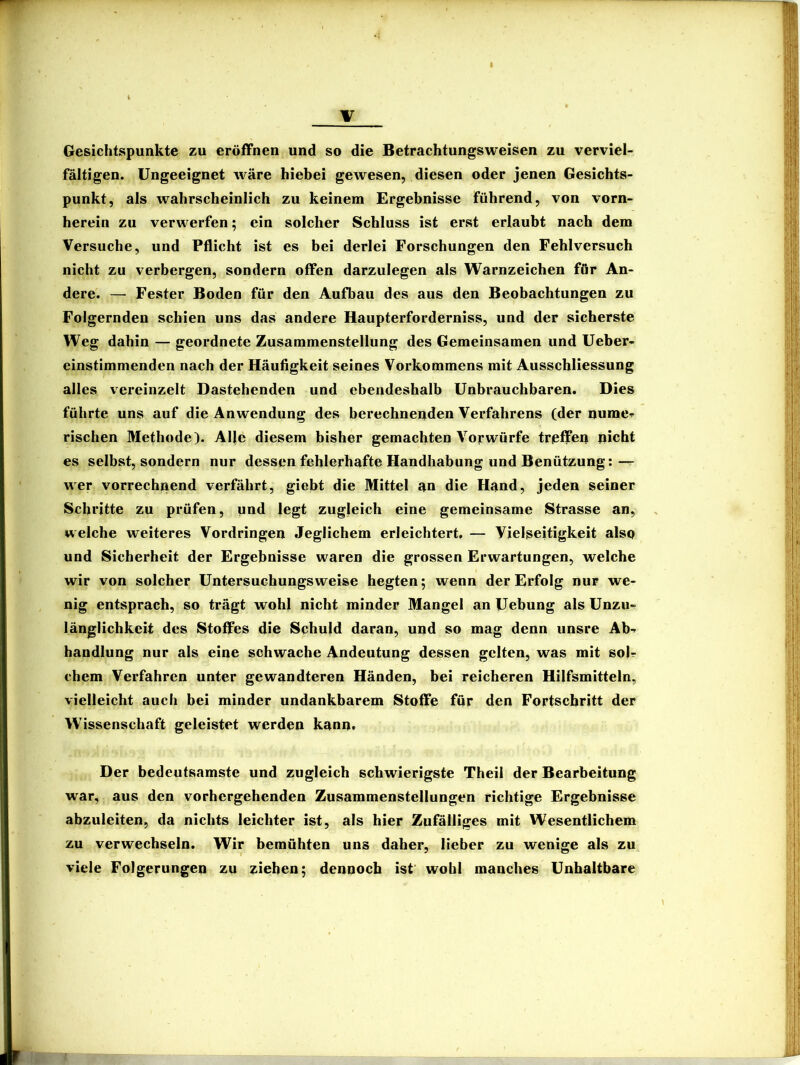 w i V Gesichtspunkte zu eröffnen und so die Betrachtungsweisen zu verviel- fältigen. Ungeeignet wäre hiebei geAvesen, diesen oder jenen Gesichts- punkt, als wahrscheinlich zu keinem Ergebnisse führend, von vorn- herein zu verwerfen; ein solcher Schluss ist erst erlaubt nach dem Versuche, und Pflicht ist es bei derlei Forschungen den Fehlversuch nicht zu verbergen, sondern offen darzulegen als Warnzeichen für An- dere. — Fester Boden für den Aufbau des aus den Beobachtungen zu Folgernden schien uns das andere Haupterforderniss, und der sicherste Weg dahin — geordnete Zusammenstellung des Gemeinsamen und Ueber- einstimmenden nach der Häufigkeit seines Vorkommens mit Ausschliessung alles vereinzelt Dastehenden und ebendeshalb Unbrauchbaren. Dies führte uns auf die Anwendung des berechnenden Verfahrens (der numcr rischen Methode). Alle diesem bisher gemachten Vorwürfe trßffen picht es selbst, sondern nur dessen fehlerhafte Handhabung und Benützung:— wer vorrechnend verfährt, giebt die Mittel an die Hand, jeden seiner Schritte zu prüfen, und legt zugleich eine gemeinsame Strasse an, welche weiteres Vordringen Jeglichem erleichtert, — Vielseitigkeit also und Sicherheit der Ergebnisse waren die grossen Erwartungen, welche wir von solcher Untersuchungsweise hegten; wenn der Erfolg nur we- nig entsprach, so trägt wohl nicht minder Mangel an Uebung als Unzu- länglichkeit des Stoffes die Schuld daran, und so mag denn unsre Ab-- bandlung nur als eine schwache Andeutung dessen gelten, was mit solr chem Verfahren unter gewandteren Händen, bei reicheren Hilfsmitteln, vielleicht auch bei minder undankbarem Stoffe für den Fortschritt der W’issenschaft geleistet werden kann. Der bedeutsamste und zugleich schwierigste Theil der Bearbeitung war, aus den vorhergehenden Zusammenstellungen richtige Ergebnisse abzuleiten, da nichts leichter ist, als hier Zufälliges mit Wesentlichem zu verwechseln. Wir bemühten uns daher, lieber zu wenige als zu viele Folgerungen zu ziehen; dennoch ist wohl manches Unhaltbare