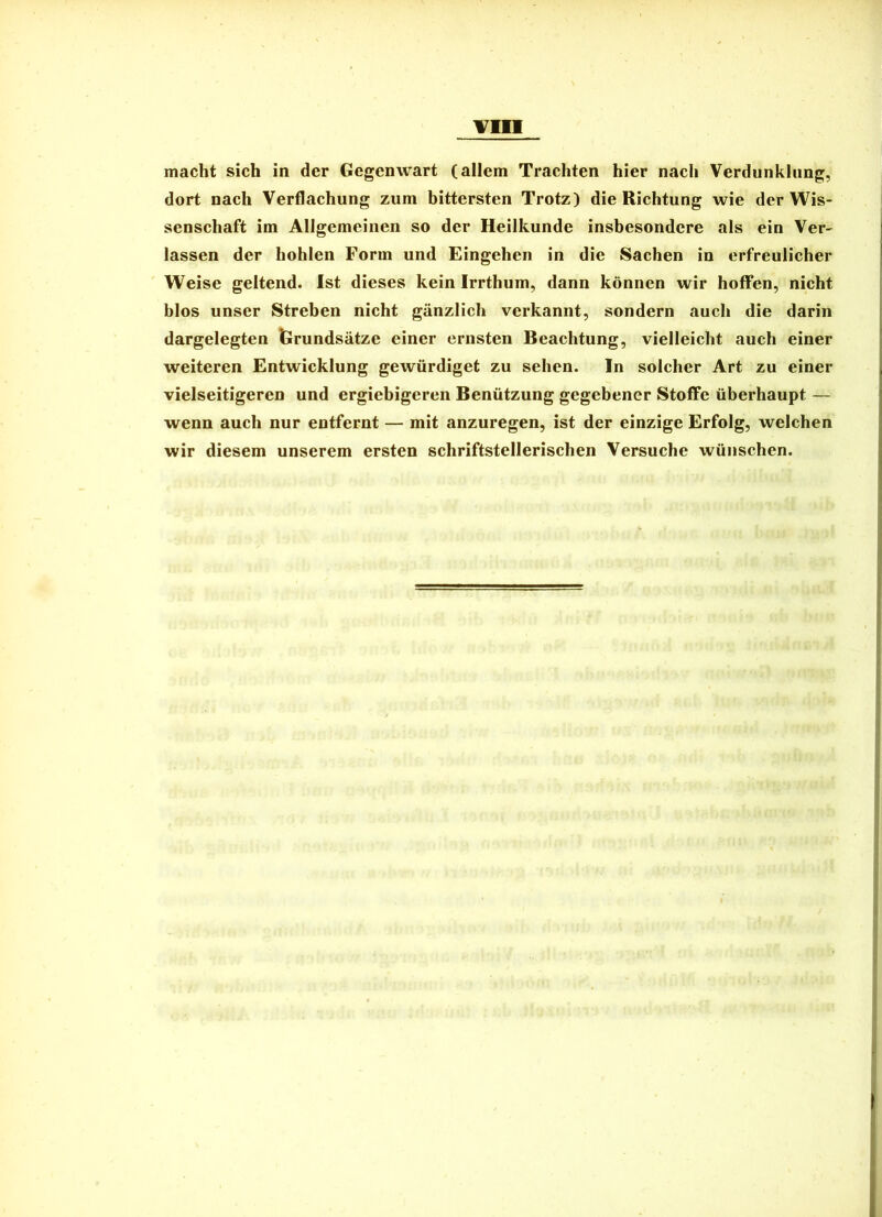 macht sich in der Gegenwart (allem Trachten hier nach Verdunklung, dort nach Verflachung zum bittersten Trotz) die Richtung wie der Wis- senschaft im Allgemeinen so der Heilkunde insbesondere als ein Ver- lassen der hohlen Form und Eingehen in die Sachen in erfreulicher Weise geltend. Ist dieses kein Irrthum, dann können wir hoffen, nicht blos unser Streben nicht gänzlich verkannt, sondern auch die darin dargelegten ISrundsätze einer ernsten Beachtung, vielleicht auch einer weiteren Entwicklung gewürdiget zu sehen. In solcher Art zu einer vielseitigeren und ergiebigeren Benützung gegebener Stoffe überhaupt — wenn auch nur entfernt — mit anzuregen, ist der einzige Erfolg, welchen wir diesem unserem ersten schriftstellerischen Versuche wünschen.