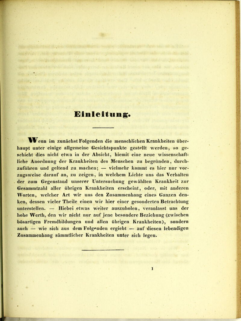 Hinleitung. Wenn im zunächst Folgenden die menschlichen Krankheiten über- haupt unter einige allgemeine Gesichtspunkte gestellt werden, so ge- schieht dies nicht etwa in der Absicht, hiemit eine neue wissenschaft- liche Anordnung der Krankheiten des Menschen zu begründen, durch- zuführen und geltend zu.machen; — vielmehr kommt es hier nur vor- zugsweise darauf an, zu zeigen, in welchem Lichte uns das Verhalten der zum Gegenstand unserer Untersuchung gewählten Krankheit zur Gesammtzahl aller übrigen Krankheiten erscheint, oder, mit anderen Worten, welcher Art wir uns den Zusammenhang eines Ganzen den- ken, dessen vieler Theile einen wir hier einer gesonderten Betrachtung unterstellen. — Hiebei etwas weiter auszuholen, veranlasst uns der hohe Werth, den wir nicht nur auf jene besondere Beziehung (zwischen bösartigen Fremdbildungen und allen übrigen Krankheiten), sondern auch — wie sich aus dem Folgenden ergiebt — auf diesen lebendigen Zusammenhang sämmtlicher Krankheiten unter sich legen.