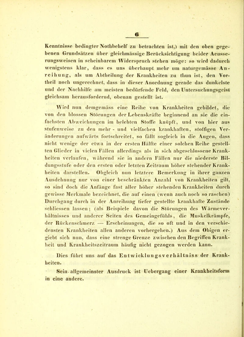 Kenntnisse bedingter Nothbehelf zu betrachten ist,) mit den oben gege- benen Grundsätzen über gleichmässige Berücksichtigung beider Aeusse- rungsweisen in scheinbarem Widerspruch stehen möge: so wird dadurch wenigstens klar, dass es uns überhaupt mehr um naturgemässe An- reihuiig, als um Abtheilung der Krankheiten zu thun ist, den Vor- theil noch ungerechnet, dass in dieser Anordnung gerade das dunkelste und der Nachhilfe am meisten bedürfende Feld, den Untersuchungsgeist gleichsam herausfordernd, obenan gestellt ist. Wird nun demgemäss eine Reihe von Krankheiten gebildet, die von den blossen Störungen der Lebenskräfte beginnend an sie die ein- fachsten Abweichungen im belebten Stoffe knüpft, und von hier aus stufenweise zu den mehr - und vielfaclien krankhaften, stoffigen Ver- änderungen aufwärts fortschreitet, so fällt sogleich in die Augen, dass nicht wenige der etwa in der ersten Hälfte einer solchen Reihe gestell- ten Glieder in vielen Fällen allerdings als in sich abgeschlossene Krank- heiten verlaufen, während sie in andern Fällen nur die niederste Bil- dungsstufe oder den ersten oder letzten Zeitraum höher stehender Krank- heiten darstellen. Obgleich nun letztere Bemerkung in ihrer ganzen Ausdehnung nur von einer heschränkten Anzahl von Krankheiten gilt, so sind doch die Anfänge fast aller höher stehenden Krankheiten durch gewisse Merkmale bezeichnet, die auf einen (wenn auch noch so raschen) Durchgang durch in der Anreihung tiefer gestellte krankhafte Zustände schliessen lassen 5 (als Beispiele davon die Störungen des Wärmever- hältnisses und anderer Seiten des Gemeingefühls, die Muskelkrämpfc, der Rückenschmerz — Erscheinungen, die so oft und in den verschie- densten Krankheiten allen anderen vorhergehen.) Aus dem Obigen er- giebt sich nun, dass eine strenge Grenze zwischen den Begriffen Krank- heit und Krankheitszeitraum häufig nicht gezogen werden kann. Dies führt uns auf das Entwicklungsverhältniss der Krank- heiten. Sein, allgemeinster Ausdruck ist Uebergang einer Krankheitsform in eine andere.