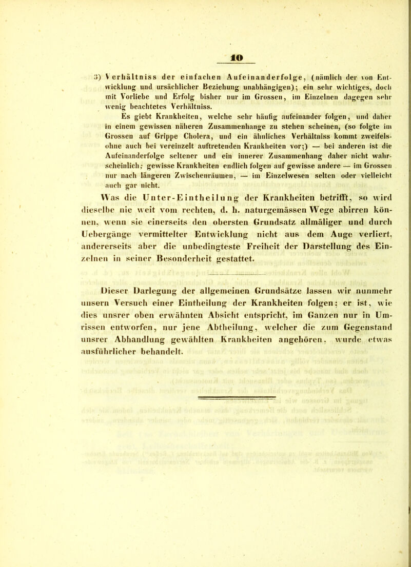 to y) Verhältniss der einfachen Aufeinanderfolge, (nämlicli der von Ent- »vicklung und ursächlicher Beziehung unahhängigen); ein sehr wichtiges, doch mit Vorliebe und Erfolg bisher nur ira Grossen, im Einzelnen dagegen sehr wenig beachtetes Verhältniss. Es giebt Krankheiten, welche sehr häufig aufeinander folgen, und daher in einem gewissen näheren Zusammenhänge zu stehen scheinen, (so folgte im Grossen auf Grippe Cholera, und ein ähnliches Verhältniss kommt zweifels- ohne auch bei vereinzelt auftretenden Krankheiten vor;) — bei anderen ist die Aufeinanderfolge seltener und ein innerer Zusammenhang daher nicht wahr- scheinlich,- gewisse Krankheiten endlich folgen auf gewisse andere — im Grossen nur nach längeren Zwischenräumen, — im Einzelwesen selten oder vielleicht ancli gar nicht. Was die Uüter-Eintheilung der Krankheiten betriff't, so wird dieselbe nie weit vom rechten, d. h. naturgemässen Wege abirren kön- nen, wenn sie einerseits den obersten Grundsatz allmäliger und durch Uebergänge vermittelter Entwicklung nicht aus dem Auge verliert, andererseits aber die unbedingteste Freiheit der Darstellung des Ein- zelnen in seiner Besonderheit gestattet. Dieser Darlegung der allgemeinen Grundsätze lassen wir nunmehr unsern Versuch einer Eintheilung der Krankheiten folgen; er ist, wie dies unsrer oben erwähnten Absicht entspricht, im Ganzen nur in Um- rissen entworfen, nur jene Abtheilung, welcher die zum Gegenstand unsrer Abhandlung gewählten Krankheiten angehören, wurde etwas ausführlicher behandelt.