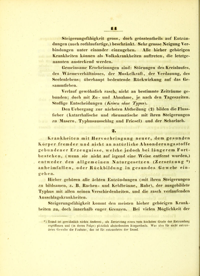 er iiq Steio;erungsfähigkeit gross, doch grösstentheils auf Entzün- dungen (auch rothlaufartige,) beschränkt. Sehr grosse Neigung Ver- bindungen unter einander einzugehen. Alle hieher gehörigen Krankheiten können als Volkskrankheiten auftreten, die letztge- nannten ansteckend werden. Genieinsaine Erscheinungen sind: Störungen des Kreislaufes, des Wärnieverhältnisses, der Muskelkraft, der Verdauung, des Seelenlebens; überbaupt bedeutende Rückwirkung auf das Ge- sainintleben. Verlauf gewöhnlich rasch, nicht an bestimmte Zeiträume ge- bunden; docli mit Zu- und Abnabme, je nach den Tageszeiten. Stoffige Entscheidungen {Krisen ohne Typus), Den Uebergang zur nächsten Abtbeilung (*2) bilden die Fluss- tieber (katarrhalische und rheumatische mit ihren Steigerungen zu Masern, Typhusausschlag und Friesel) und der Scharlach. «B Krankheiten mit Hervorbringung neuer, dem gesunden Körper fremder und nicht an natürliche Absonderungsstoffe ebundener Erzeugnisse, welche jedoch bei längerem Fort- es teben, (wenn sie nicht auf irgend eine Weise entfernt wurden,) entweder den allgemeinen Naturgesetzen (Zersetzung *) an heim fallen, oder Rückbildung in gesundes Gewebe ein- gehe II. Hieher gehören alle ächten Entzündungen (mit ihren Steigerungen zu bildsamen, z. B. Rachen- und Kehlbräune, Ruhr), der ausgebildete Typhus mit allen seinen Verschiedenheiten, und die rasch verlaufenden Ausschlagskrankheiten. Steigerungsfähigkeit kommt den meisten hieher gehörigen Krank- heiten zu, doch innerhalb enger Grenzen. Bei vielen Möglichkeit der *) Brand ist gewöhnlich nichts Anderes, als Zersetzung eines vom höchsten Grade der Entzündung ergriffenen und (in deren Folge) plötzlich absterbenden Ivörpertheils. Was also für nicht entzün- detes Gewebe die Fäulniss, das ist für entzündetes der Brand.