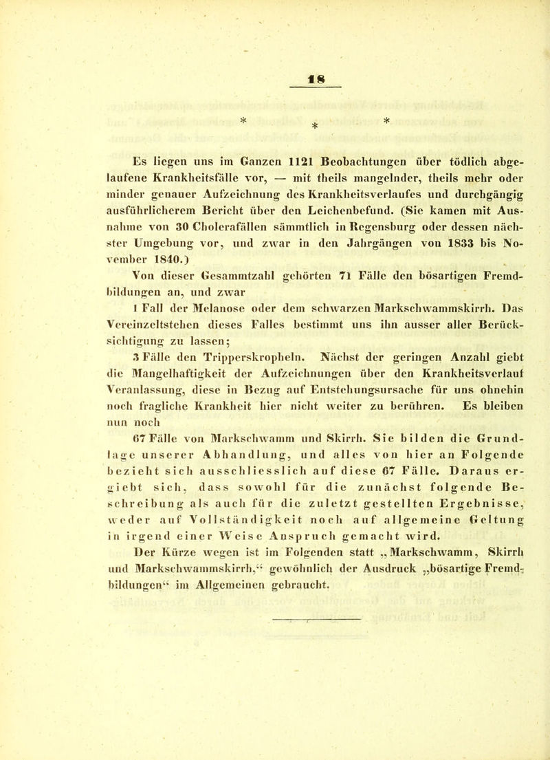 laufene Krankheitsfälle vor, — mit theils mangelnder, theils mehr oder minder genauer Aufzeichnung des Rranklieitsverlaufes und durchgängig ausführlicherem Bericht über den Leichenbefund. (Sic kamen mit Aus- nahme von 30 Cholerafällen sämmtlich in Regensburg oder dessen näch- ster Umgebung vor, und zwar in den Jahrgängen von 1833 bis No- vember 1840.) Von dieser Gesammtzahl gehörten 71 Fälle den bösartigen Fremd- bildungen an, und zwar I Fall der Melanose oder dem schwarzen Markschwammskirrh. Das Vereinzeltstehen dieses Falles bestimmt uns ihn ausser aller Berück- sichtigung zu lassen; 3 Fälle den Tripperskropheln. Nächst der geringen Anzahl giebt die Mangelhaftigkeit der Aufzeichnungen über den Krankheitsverlauf Veranlassung, diese in Bezug auf Entstehungsursache für uns ohnehin noch fragliche Krankheit hier nicht weiter zu berühren. Es bleiben nun noch 67 Fälle von Markschwamm und Skirrh. Sic bilden die Grund- lage unserer Abhandlung, und alles von hier an Folgende bezieht sich ausschliesslich auf diese 67 Fälle. Daraus er- giebt sich, dass sowohl für die zunächst folgende Be- schreibung als auch für die zuletzt gestellten Ergebnisse, weder auf Vollständigkeit noch auf allgemeine Geltung in irgend einer Weise Anspruch gemacht wird. Der Kürze wegen ist im Folgenden statt „Markschwamm, Skirrh und Markschwammskirrh,“ gewöhnlich der Ausdruck „bösartige Fremd- bildungen“ im Allgemeinen gebraucht.