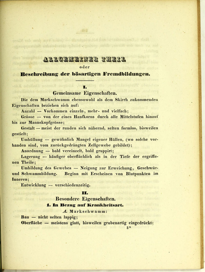 oder Beischreibun^ der bösartigen Fremdbilduiigeii. 1. Gemeinsame Eigenschaften. Die dem Markscliwamm ebensowohl als dem Skirrli ziikommendeu Eigenschaften beziehen sich auf: Anzahl — Vorkommen einzeln, mehr- und vielfach; Grösse — von der eines Hanfkorns durch alle Mittelstufen hinauf bis zur Mannskopfgrösse; Gestalt — meist der runden sich nähernd, selten formlos, bisweilen gestielt; Umhüllung — gewöhnlich Mangel eigener Hüllen, (wo solche vor- handen sind, vom zurückgedrängten Zellgewebe gebildet); Anordnung — bald vereinzelt, bald gruppirt; Lagerung — häufiger oberflächlich als in der Tiefe der ergriffe- nen Theile; Umbildung des Gewebes — Neigung zur Erweichung, Geschwür- und Schwammhildung. Beginn mit Erscheinen von Blutpunkten im Inneren; Entwicklung — verschiedenzeitig. H. Besondere Eigenschaften, t. ln Bezug auf Kraiiklieitsart« A. Markschwamm: Bau — nicht selten lappig; Oberfläche — meistens glatt, bisweilen grubenartig eingedrückt; 3*