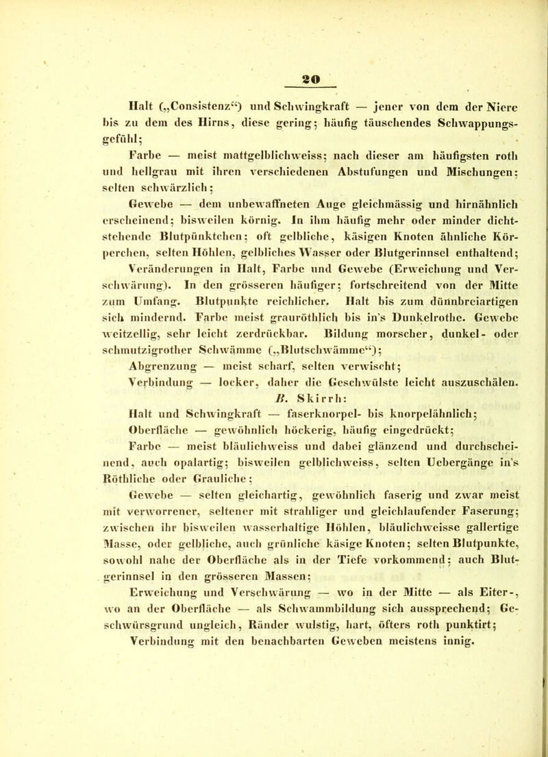 Halt („Consistenz“) und Scluvingkraft — jener von dem der Niere bis zu dem des Hirns, diese gering; häufig täuschendes Schwappungs- gefühl ; Farbe — meist mattgelblichweiss; nach dieser am häufigsten roth und hellgrau mit ihren verschiedenen Abstufungen und Mischungen; selten schwärzlich; Gewebe — dem unbewaffneten Auge gleichmässig und hirnähnlich erscheinend; bisweilen körnig. In ihm häufig mehr oder minder dicht- stehende Blutpünktchen; oft gelbliche, käsigen Knoten ähnliche Kör- perchen, selten Höhlen, gelbliches Wasser oder Blutgerinnsel enthaltend; Veränderungen in Halt, Farbe und GeAvebe (Erweichung und Ver- schwärung). In den grösseren häufiger; fortschreitend von der Mitte zum Umfang. Blutpunkte reichlicher. Halt bis zum dürinbreiartigen sich mindernd. Farbe meist grauröthlicb bis in’s Dunkelrothe. Gewebe weitzellig, sehr leicht zerdrückbar. Bildung morscher, dunkel- oder schmutzigrother Schwämme („Bhitschwämnie“); Abgrenzung — meist scharf, selten verwischt; Verbindung — locker, daher die Geschwülste leicht auszuschälen. n. Skirrh: Halt und Schwingkraft — faserknorpel- bis knorpelähnlich; Oberfläche — gewöhnlich höckerig, häufig eingedrückt; Farbe — meist bläuliehweiss und dabei glänzend und durchschei- nend, auch opalartig; bisweilen gelblichweiss, selten Uebergänge in’s Röthliche oder Grauliche; Gewebe — selten gleichartig, gewöhnlich faserig und zwar meist mit venvorrener, seltener mit strahliger und gleichlaufender Faserung; zwischen ihr bisweilen wasserhaltige Höhlen, hläulichweissc gallertige Masse, oder gelbliche, auch grünliche käsige Knoten; selten Blutpunkte, sowohl nahe der Oberfläche als in der Tiefe vorkommend: auch Blut- st' gerinnsei in den grösseren Massen; Erweichung und Verschwärung — wo in der Mitte — als Eiter-, wo an der Oberfläche — als Schwammbildung sich aussprechend; Ge- schwürsgrund ungleich, Ränder wulstig, hart, öfters roth punktirt; Verbindung mit den benachbarten Geweben meistens innig.