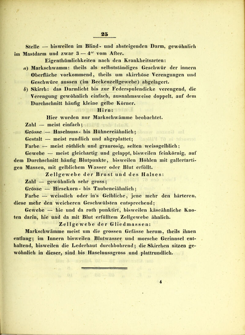 Stelle — bisweilen im Blind- und absteigenden Darm, gewöhnlich im Mastdarm und zwar II — 4 vom After. Eigenthümlichkeiten nach den Krankheitsarten; «) Markschwamm; theils als selbstständiges Geschwür der innern Oberfläche vorkommend, theils um skirrhöse Verengungen und Geschwüre aussen (im Beckenzellgewebe) abgelagert. b') Skirrh; das Darmlicht bis zur Federspulendicke verengend, die Verengung gewöhnlich einfach, ausnahmsweise doppelt, auf dem Durchschnitt häufig kleine gelbe Körner. Hirn; Hier wurden nur Markschwämme beobachtet. Zahl — meist einfach; Grösse — Haselnuss- bis Hühnereiähnlich; Gestalt — meist rundlich und abgeplattet; Farbe — meist röthlich und graurosig, selten weissgelblich; Gewebe — meist gleichartig und gelappt, bisweilen feinkörnig, auf dem Durchschnitt häufig Blutpunkte, bisweilen Höhlen mit gallertarti- gen Massen, mit gelblichem Wasser oder Blut erfüllt. Zellgewebe der Brust und des Halses; Zahl — gewöhnlich sehr gross; Grösse — Hirsekorn- bis Taubeneiähnlich; Farbe —■ weisslich oder in’s Gelbliche, jene mehr den härteren, diese mehr den weicheren Geschwülsten entsprechend; Gewebe — hie und da roth punktirt, bisweilen käseähnliche Kno- ten darin, hie und da mit Blut erfülltem Zellgewebe ähnlich. Zellgewebe der Gliedmassen; Markschwämme meist um die grossen Gefässe herum, theils ihnen entlang; im Innern bisweilen Blutwasser und morsche Gerinnsel ent- haltend, bisweilen die Lederhaut durchbohrend; die Skirrhen sitzen ge- wöhnlich in dieser, sind bis Haselnussgross und plattrundlich. 4