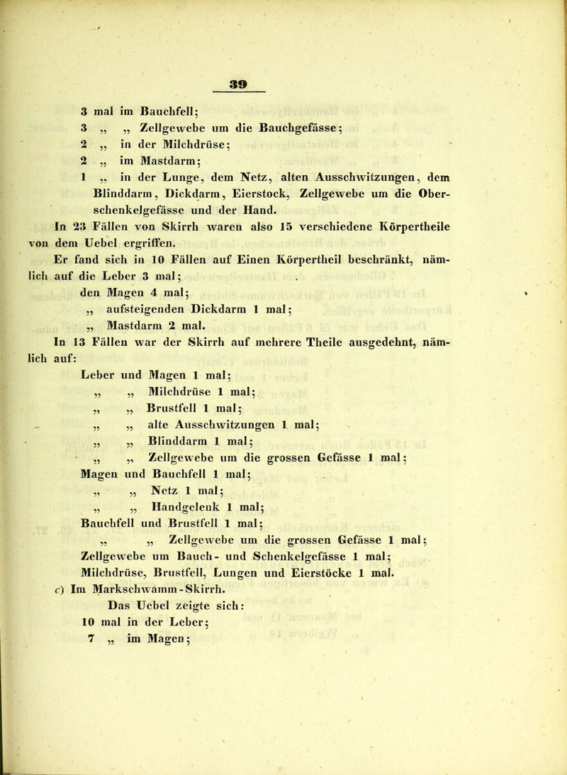 mal im Bauchfell; „ „ Zellgewebe um die Bauchgefässe; in der Milchdrüse; im Mastdarm; in der Lunge, dem Netz, alten Ausschwitzungen, dem 5? ?? Blinddarm, Dickdarm, Eierstock, Zellgewebe um die Ober- schenkelgefässe und der Hand. In 23 Fällen von Skirrh waren also 15 verschiedene Körpertheile von dem Uebel ergriffen. Er fand sich in 10 Fällen auf Einen Körpertheil beschränkt, näm- lich auf die Leber 3 mal; den Magen 4 mal; „ aufsteigenden Dickdarm 1 mal; ,, Mastdarm 2 mal. In 13 Fällen war der Skirrh auf mehrere Theile ausgedehnt, näm- lich auf: Leber und Magen 1 mal; Milchdrüse 1 mal; Brustfell 1 mal; alte Ausschwitzungen 1 mal; Blinddarm 1 mal; Zellgewebe um die grossen Gefässe 1 mal; 1 mal; Netz 1 mal; „ ,, Handgelenk 1 mal; Bauchfell und Brustfell 1 mal; „ ,, Zellgewebe um die grossen Gefässe 1 mal; Zellgewebe um Bauch- und Schenkelgefässe 1 mal; Milchdrüse, Brustfell, Lungen und Eierstöcke 1 mal. c) Im Markschwainm-Skirrh. Das Uebel zeigte sich: 10 mal in der Leber; 7 ,, im Magen; ?? ?? 55 55 Magen und Bauchfell 55