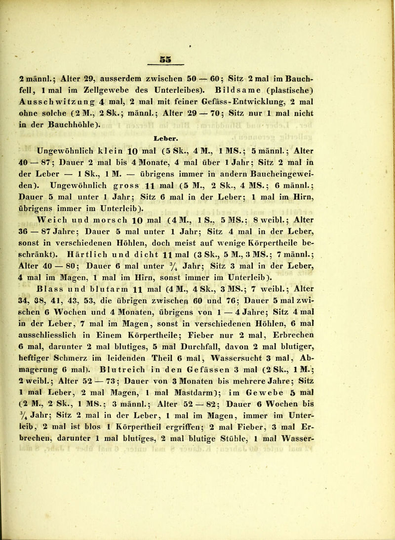 2männl.; Alter 29, ausserdem zwischen 50 — 60; Sitz 2 mal im Bauch- fell, 1 mal im Zellgewebe des Unterleibes). Bildsame (plastische) Ausschwitzung 4 mal, 2 mal mit feiner Gefäss-Entwicklung, 2 mal ohne solche (2M., 2 Sk.; männl.; Alter 29 — 70; Sitz nur 1 mal nicht in der Bauchhöhle). Lieber. Ungewöhnlich klein 10 mal (5 Sk., 4M., IMS.; 5 männl.; Alter 40 — 87; Dauer 2 mal bis 4 Monate, 4 mal über 1 Jahr; Sitz 2 mal in der Leber — 1 Sk., 1 M. — übrigens immer in andern Baucheingewei- den). Ungewöhnlich gross 11 mal (5 M., 2 Sk., 4 MS.; 6 männl.; Dauer 5 mal unter 1 Jahr; Sitz 6 mal in der Leber; 1 mal im Hirn, übrigens immer im Unterleib). Weich und morsch 10 mal (4M., 1 S., 5 MS.; Sweibl.; Alter 36 — 87 Jahre; Dauer 5 mal unter 1 Jahr; Sitz 4 mal in der Leber, sonst in verschiedenen Höhlen, doch meist auf wenige Rörpertheile be- schränkt). Härtlich und dicht H mal (3 Sk., 5M., 3MS.; 7 männl.; Alter 40 — 80; Dauer 6 mal unter Jahr; Sitz 3 mal in der Leber, 4 mal im Magen, 1 mal im Hirn, sonst immer im Unterleib). Blass und blutarm H mal (4M., 4 Sk., 3 MS.; 7 weibl.; Alter 34, 08, 41, 43, 53, die übrigen zwische^i 60 und 76; Dauer 5 mal zwi- schen 6 Wochen und 4 Monaten, übrigens von 1—4 Jahre; Sitz 4 mal in der Leber, 7 mal im Magen, sonst in verschiedenen Höhlen, 6 mal ausschliesslich in Einem Rörpertheile; Fieber nur 2 mal, Erbrechen 6 mal, darunter 2 mal blutiges, 5 mal Durchfall, davon 2 mal blutiger, heftiger Schmerz im leidenden Theil 6 mal, Wassersucht 3 mal, Ab- magerung 6 mal). Blutreich in den Gefässen 3 mal (2 Sk., IM.; 2 weibl.; Alter 52 — 73; Dauer von 3 Monaten bis mehrere Jahre; Sitz 1 mal Leber, 2 mal Magen, l mal Mastdarm); im Gewebe 5 mal (2 M., 2 Sk., 1 MS.; 3 männl.; Alter 52 — 82; Dauer 6 Wochen bis y^ Jahr; Sitz 2 mal in der Leber, 1 mal im Magen, immer im Unter- leib, 2 mal ist blos 1 Rörpertheil ergriffen; 2 mal Fieber, 3 mal Er- brechen, darunter 1 mal blutiges, 2 mal blutige Stühle, 1 mal Wasser-