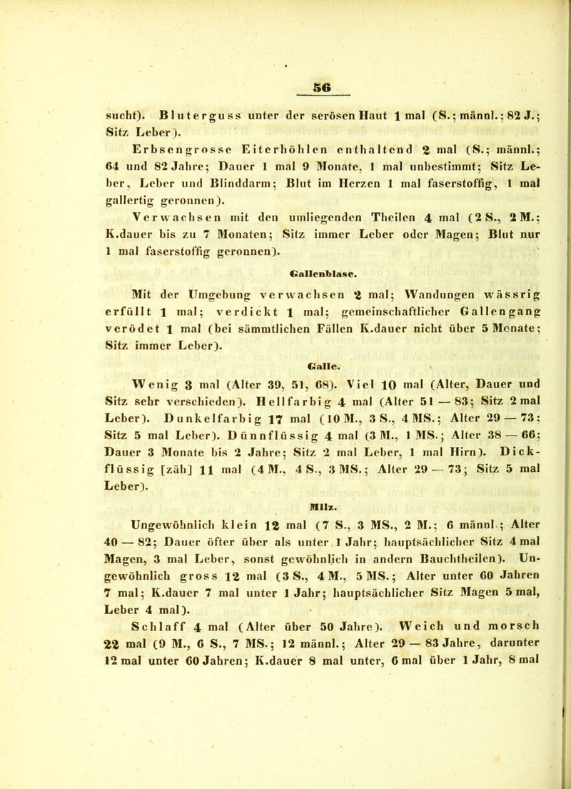 S6 1 H sucht). Bluterguss unter der serösen Haut 1 mal (S.; männl.; 82 J.; j Sitz Leber). I Erbsengrosse Eiterhöblcn enthaltend 2 nial (S.: männl.; J 64 und 82 Jahre; Dauer 1 mal 9 Monate, 1 mal unbestimmt; Sitz Le- | ber, Leber und Blinddarm; Blut im Herzen 1 mal faserstoffig, 1 mal gallertig geronnen). > Verwachsen mit den umliegenden Theilen 4 mal (2S., 2M.; ^ K.dauer bis zu 7 Monaten; Sitz immer Leber oder Magen; Blut nur j 1 mal faserstoffig geronnen). ' ■ Gallenblase. I Mit der Umgebung verwachsen 2 mal; Wandungen wässrig erfüllt 1 mal; verdickt 1 mal; gemeinschaftlicher Gallen gang ! verödet 1 mal (bei sämmtlichen Fällen K.dauer nicht über 5 Monate; Sitz immer Leber). Galle. Wenig 3 mal (Alter 39, 51, 68). Viel 10 mal (Alter, Dauer und Sitz sehr verschieden). Hellfarbig 4 mal (Alter 51—83; Sitz 2 mal Leber). Dunkelfarbig mal (lOM., 3 S., 4MS.; Alter 29 — 73; Sitz 5 mal Leber). Dünnflüssig 4 mal (3 M., IMS.; Alter 38 — 66; Dauer 3 Monate bis 2 Jahre; Sitz 2 mal Leber, 1 mal Hirn). Dick- flüssig [zäh] 11 mal (4M., 4 S., 3 MS.; Alter 29^—73; Sitz 5 mal Leber). miz. Ungewöhnlich klein 12 mal (7 S., 3 MS., 2 M.; 6 männl ; Alter 40 — 82; Dauer öfter über als unter 1 Jahr; hauptsächlicher Sitz 4 mal Magen, 3 mal Leber, sonst gewöhnlich in andern Bauchtheilen). Un- gewöhnlich gross 12 mal (3S., 4M., 5MS.; Alter unter 60 Jahren 7 mal; K.dauer 7 mal unter 1 Jahr; hauptsächlicher Sitz Magen 5 mal, Leber 4 mal). Schlaff 4 mal (Alter über 50 Jahre). Weich und morsch 22 mal (9 M., 6 S., 7 MS.; 12 männl.; Alter 29 — 83 Jahre, darunter 12 mal unter 60 Jahren; K.dauer 8 mal unter, 6 mal über 1 Jahr, 8 mal I