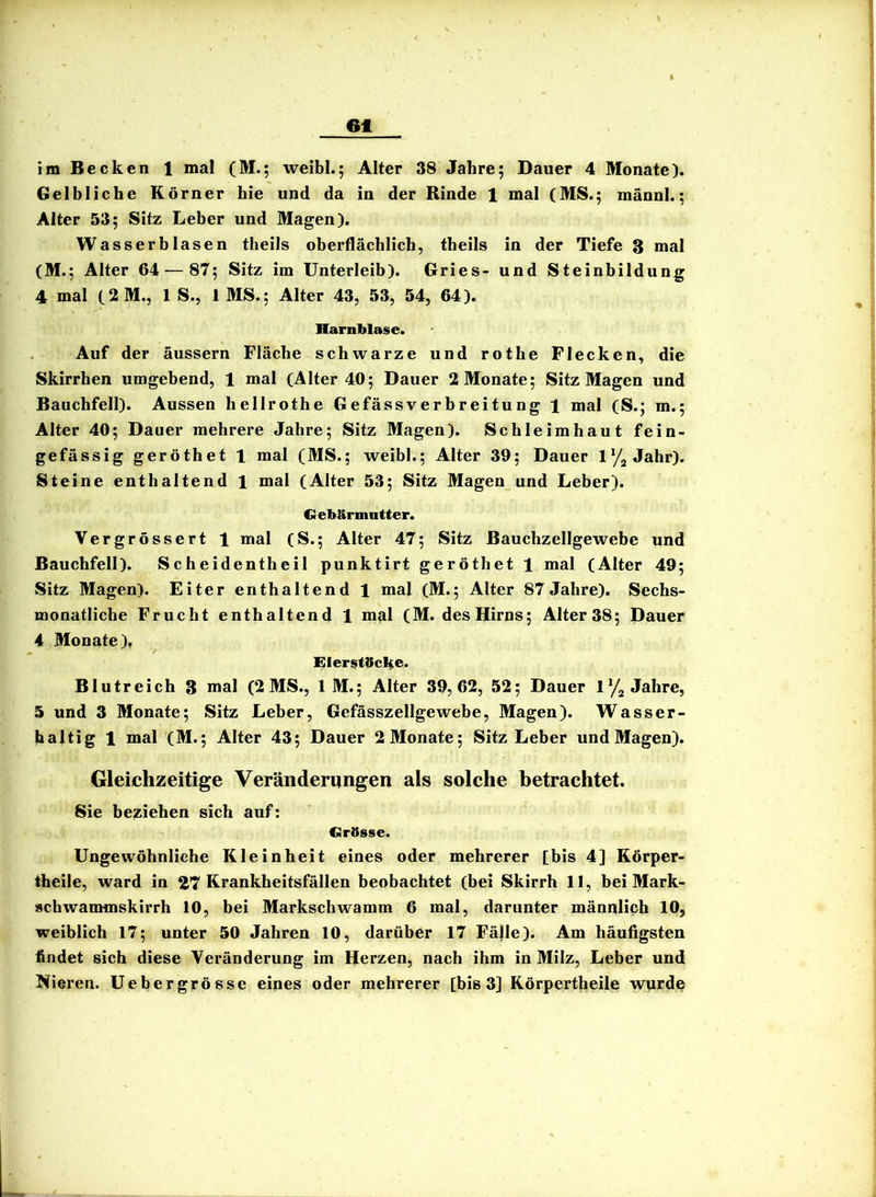 6t im Becken 1 mal (M.; weibl.; Alter 38 Jahre; Dauer 4 Monate). Gelbliche Körner hie und da in der Rinde 1 mal (MS.; männl.; Alter 53; Sitz Leber und Magen). Wasserblasen theils oberflächlich, theils in der Tiefe 3 n»al (M.; Alter 64 — 87; Sitz im Unterleib). Gries- und Steinbildung 4 mal (2M., 1 S., 1 MS.; Alter 43, 53, 54, 64). Harnblase. Auf der äussern Fläche schwarze und rothe Flecken, die Skirrhen umgebend, 1 mal (Alter 40; Dauer 2 Monate; Sitz Magen und Bauchfell). Aussen hellrothe Gefässverbreitung 1 mal (S.; m.; Alter 40; Dauer mehrere Jahre; Sitz Magen). Schleimhaut fein- gefässig geröthet 1 mal (MS.; weibl.; Alter 39; Dauer Jahr). Steine enthaltend 1 mal (Alter 53; Sitz Magen und Leber). Gebärmutter. Vergrössert 1 mal (S.; Alter 47; Sitz Bauchzellgewebe ynd Bauchfell). Scheidentheil punktirt geröthet 1 mal (Alter 49; Sitz Magen). Eiter enthaltend 1 mal (M.; Alter 87 Jahre). Sechs- monatliche Frucht enthaltend 1 ni^l (M. des Hirns; Alter 38; Dauer 4 Monate), ElerstäcHe* Blutreich 3 mal (2 MS., 1 M.; Alter 39,62, 52; Dauer lyj Jahre, 5 und 3 Monate; Sitz Leber, Gefässzellgewebe, Magen). Wasser- haltig 1 mal (M.; Alter 43; Dauer 2 Monate; Sitz Leber und Magen). Gleichzeitige Veränderungen als solche betrachtet. Sie beziehen sich auf; Grässe. Ungewöhnliche Kleinheit eines oder mehrerer [bis 4] Körper- theile, ward in 27 Krankheitsfällen beobachtet (bei Skirrh 11, bei Mark- »chwammskirrh 10, bei Markschwamm 6 mal, darunter männlich 10, weiblich 17; unter 50 Jahren 10, darüber 17 Fälle). Am häufigsten findet sich diese Veränderung im Herzen, nach ihm in Milz, Leber und Nieren. Uebergrösse eines oder mehrerer [bis 3] Körpertheile wprde