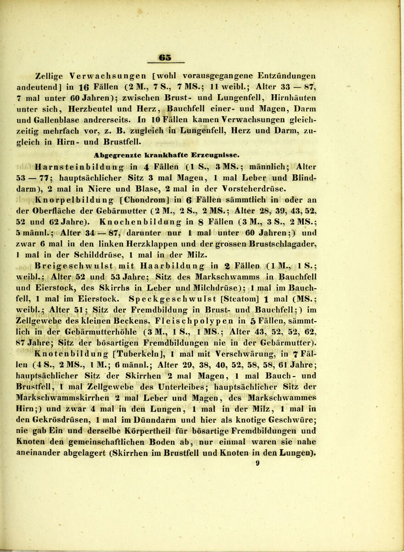 Zellige Verwachsungen [wohl vorausgegangene Entzündungen andeutend] in 16 Fällen (2 M., 7 S., 7 MS.; 11 weibl.; Alter 33 — 87, 7 mal unter 60 Jahren); zwischen Brust- und Lungenfell, Hirnhäuten unter sich, Herzbeutel und Herz, Bauchfell einer- und Magen, Dann und Gallenblase andrerseits. In 10 Fällen kamen Verwachsungen gleich- zeitig mehrfach vor, z. B. zugleich in Lungenfell, Herz und Darm, zu- gleich in Hirn- und Brustfell. Abgegrenzte krankhafte Erzeugnisse. Harnsteinbildung in 4 Fällen (l S., 3 MS.; männlich; Alter 33 — 77; hauptsächlicher Sitz 3 mal Magen, 1 mal Leber und Blind- darm), 2 mal in Niere und Blase, 2 mal in der Vorsteherdrüse. Knorpelbildung [Chondrom] in 6 Fällen sämmtlich in oder an der Oberfläche der Gebärmutter (2M., 2 S., 2MS.; Alter 28, 39, 43,52, 52 und 02 Jahre). Knochenbildung in 8 Fällen (3 M., 3 S., 2 MS.; 5männl.; Alter 34 — 87, darunter nur 1 mal unter 60 Jahren;) und zwar 6 mal in den linken Herzklappen und der grossen Brustschlagader, I mal in der Schilddrüse, 1 mal in der Milz. Breigeschwulst mit Haarbildung in 2 Fällen (1 M., IS.; weibl.; Alter 52 und 53 Jahre; Sitz des Markschwamms in Bauchfell und Eierstock, des Skirrhs in Leber und Milchdrüse); 1 mal ira Bauch- fell, 1 mal im Eierstock. Speckgeschwulst [Steatom] 1 mal (MS.; weibl.; Alter 51; Sitz der Fremdbildung in Brust- und Bauchfell;) im Zellgewebe des kleinen Beckens. Fleischpolypen in 5 Fällen, sämmt- lich in der Gebärmutterhöhle (3 M., IS., IMS.; Alter 43, 52, 52, 62, 87 Jahre; Sitz der bösartigen Fremdbildungen nie in der Gebärmutter). Knotenbildung [Tuberkeln], 1 mal mit Verschwärung, in 7 Fäl- len (4 S., 2 MS., l M.; Omännl.; Alter 29, 38, 40, 52, 58, 58, 61 Jahre; hauptsächlicher Sitz der Skirrhen 2 mal Magen, 1 mal Bauch- und Brustfell, l mal Zellgewebe des Unterleibes; hauptsächlicher Sitz der Markschwammskirrhen 2 mal Leber und Magen, des Markschwammes Hirn;) und zwar 4 mal in den Lungen, 1 mal in der Milz, 1 mal in den Gekrösdrüsen, 1 mal im Dünndarm und hier als knotige Geschwüre; nie gab Ein und derselbe Körpertheil für bösartige Fremdbildungen und Knoten den gemeinschaftlichen Boden ab, nur einmal waren sie nahe aneinander abgelagert (Skirrhen im Brustfell und Knoten in den Lungen). 9