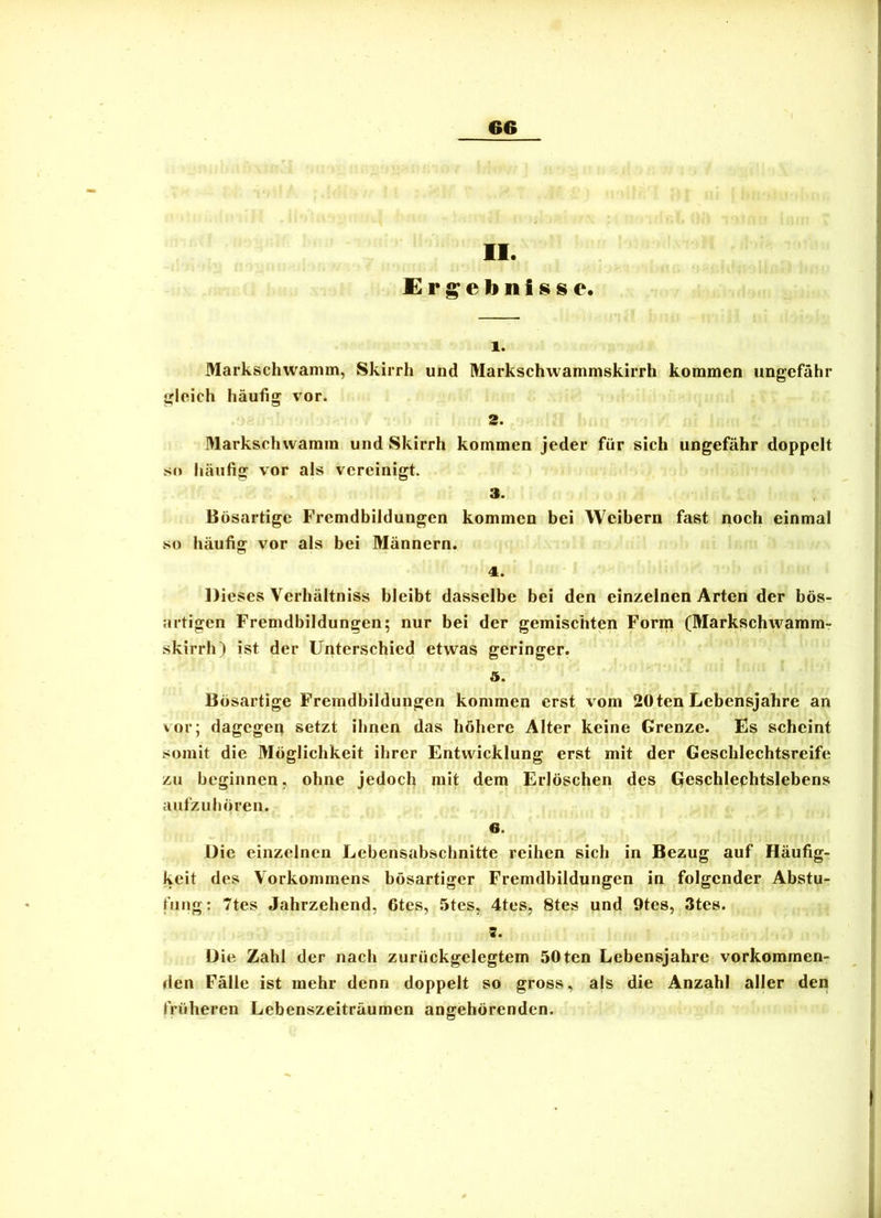 II. Ergebnisse. 1. Markschwanim, Skirrh und Markschwammskirrh kommen ungefähr gleich häufig vor. 2. Markschvvamm und Skirrh kommen jeder für sich ungefähr doppelt SM häufig vor als vereinigt. 3- Bösartige Frcmdhildungen kommen bei Weibern fast noch einmal so häufig vor als bei Männern. 4. Dieses Verhältniss bleibt dasselbe bei den einzelnen Arten der bös- artigen Fremdbildungen; nur bei der gemischten Form (Markschwamm- skirrh) ist der Unterschied etwas geringer. 5. Bösartige Fremdbildungen kommen erst vom 20 ten Lebensjahre an vor; dagegep setzt ihnen das höhere Alter keine Grenze. Es scheint somit die Möglichkeit ihrer Entwicklung erst mit der Geschlechtsreife zu beginnen, ohne jedoch mit dem Erlöschen des Geschlechtslebens aufzu hören. 6. Die einzelnen Lebensabschnitte reihen sich in Bezug auf Häufig- keit des Vorkommens bösartiger Fremdbildungen in folgender Abstu- fung; 7tes Jahrzehend, 6tes, 5tes, 4tes, 8tes und 9tes, 3tes. Die Zahl der nach zurückgelegtem 50ten Lebensjahre verkommen- den Fälle ist mehr denn doppelt so gross, als die Anzahl aller den früheren Lebenszeiträumen angehörenden. I