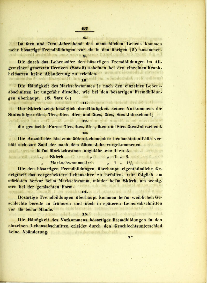 69 s. Im 6ten und 7ten Jahrzehend des menschlichen Lebens kommen mehr bösartige Fremdbildungen vor als in den übrigen (5) zusammen. 9. Die durch das Lebensalter den bösartigen Fremdbildungen im All- gemeinen gesetzten Grenzen (Satz 5) scheinen bei den einzelnen Krank- heitsarten keine Abänderung zu erleiden. 10. Die Häufigkeit des Markschwammes je nach den einzelnen Lebens- abschnitten ist ungefähr dieselbe, wie bei den bösartigen Fremdbildun- gen überhaupt. (S. Satz 6.) 11. Der Skirrh zeigt bezüglich der Häufigkeit seines Vorkommens die Stufenfolge: 6tes, 7tesj 9tes, 4tes und 5tes, 3tes, 8tes Jahrzehend; 13. die gemischte Form: 7tes, 4tes, 5tes, fites und 8tes, 3tes Jahrzehend. 13. Die Anzahl der bis zum 50ten Lebensjahre beobachteten Fälle ver- hält sich zur Zahl der nach dem 50ten Jahr vorgekommenen bei’m Markschwamm ungefähr wie 1 zu 3 ,, Skirrh ,, ,, 1 ,, 2 „ Markschwammskirrh „ 1 „ 1 Yj Die den bösartigen Fremdbildungen überhaupt eigenthümliche Ge- neigtheit das vorgerücktere Lebensalter zu befallen, tritt folglich am stärksten hervor bei’m Markschwamm, minder bei’m Skirrh, am wenig- sten bei der gemischten Form. 14. Bösartige Fremdbildungen überhaupt kommen bei’m weiblichen Ge- schlechte bereits in früheren und noch in späteren Lebensabschnitten vor als bei’m Manne. 15. Die Häufigkeit des Vorkommens bösartiger Fremdbildungen in den einzelnen Lebensabschnitten erleidet durch den Geschlechtsunterschied keine Abänderung. 9*