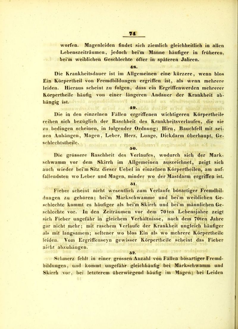 worfen. Magenleiden findet sich ziemlich gleichheitlich in allen ' Lebenszeiträumen, jedoch bei’m Manne häufiger in früheren, bei’m weiblichen Geschlechte öfter in späteren Jahren. 1 Die Rrankheitsdauer ist im Allgemeinen eine kürzere, wenn blos Ein Körpertheil von Fremdbildungen ergriffen ist, als wenn mehrere , leiden. Hieraus scheint zu folgen, dass ein Ergriffenwerden mehrerer Körpertheile häufig von einer längeren Andauer der Krankheit ab- hängig ist. 49. Die in den einzelnen Fällen ergriffenen wichtigeren Körpertheile i reihen sich bezüglich der Raschheit des Krankhejtsverlaufes, die sie ^ zu bedingen scheinen, in folgender Ordnung: Hirn, Bauchfell mit sei- nen Anhängen, Magen, Leber, Herz, Lunge, Dickdarin überhaupt, Ge- schlechtstbeile. . 50. I Die grössere Raschheit des Verlaufes, wodurch sich der Mark^ |' schwamm vor dem Skirrh im Allgemeinen auszeichnet, ^eigt sich 3 auch wieder bei’m Sitz dieser Uebel in einzelnen Körperthpilen, am auf? ;| fallendsten wo Leber und Magen, minder wo der Mastdarn^ prgriffen ist. | ^1 51. I Fieber scheint nicht wesentlich zum Verlaufe bösartiger Fremdbil- dungen zu gehören; bei’in Markschwamme und bei’m weiblichen Ge- J schlechte komnit es häufiger als bei’m Skirrh und bei’m männlichen Ge- | schlechte vor. ln den Zeiträumen vor dem 70ten Lebensjahre zeigt j sich Fieber ungefähr in gleichem Verhältnisse, nach dem 70ten Jahre j war nicht mehr; mit raschem Verlaufe der Krankheit ungleich häufiger als mit langsamem; seltener wo blos Ein als wo mehrere Körpertheile ' leiden. Vom Ergriffenseyn gewisser Körpertheile scheint das Fieber nicht abzuhängen. ‘ 52. Schmerz fehlt in einer grossen Anzahl von Fällen bösartiger Fremd- bildungen, und kommt ungefähr gleichhäufig bei Markschwamm und Skirrh vor, bei letzterem überwiegend häufig im Magen; bei Leiden I