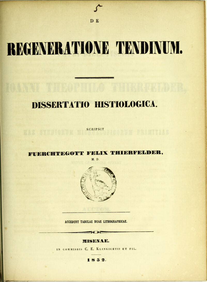 r D E REGENERATIONE TENDINUM. DISSERTATIO HISTIOLOGICA SCRIPSIT FIT1MCHTEOOTT FEMI THIEEFKLBER M. D. ACCEDTOT TABULAE DUAE L1TH0GRAPHICAE. MI SERTAE. IN COMMISSIS C. E. Klinkichtii et f i l. 18 5 3.