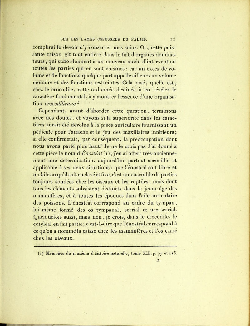 complirai le devoir d’y consacrer mes soins. Or, cette puis- sante raison git tout entière dans le fait d’organes domina- teurs, qui subordonnent à un nouveau mode d’intervention toutes les parties qui en sont voisines : car un excès de vo- lume et de fonctions quelque part appelle ailleurs un volume moindre et des fonctions restreintes. Cela posé, quelle est, chez le crocodile, cette ordonnée destinée à en révéler le caractère fondamental, à y montrer l’essence d’une organisa- tion crocodilienne ? Cependant, avant d’aborder cette question, terminons avec nos doutes : et voyons si la supériorité dans les carac- tères aurait été dévolue à la pièce auriculaire fournissant un pédicule pour l’attache et le jeu des maxillaires inférieurs ; si elle confirmerait, par conséquent, la préoccupation dont nous avons parlé plus haut? Je ne le crois pas. J’ai donné à cette pièce le nom d’Enostéal(i) ; j’en ai offert très-ancienne- ment une détermination, aujourd’hui partout accueillie et applicable à ses deux situations : que l’énostéal soit libre et mobile ou qu’il soit enclavé et fixe, c’est un ensemble de parties toujours soudées chez les oiseaux et les reptiles, mais dont tous les éléments subsistent distincts dans le jeune âge des mammifères, et à toutes les époques dans l’aile auriculaire des poissons. L’énostéal correspond au cadre du tympan, lui-même formé des os tympanal, serrial et uro-serrial. Quelquefois aussi, mais non, je crois, dans le crocodile, le cotyléal en fait partie; c’est-à-dire que l’énostéal correspond à cecju’ona nommé la caisse chez les mammifères et l’os carré chez les oiseaux. (i) Mémoires du muséum d’histoire naturelle, tome XII, p. 97 et n5. 2.