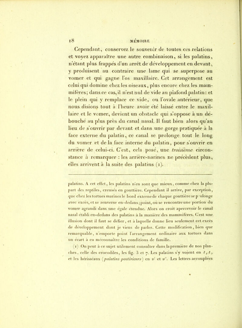 Cependant, conservez le souvenir de toutes ces relations et voyez apparaître une autre combinaison, si les palatins, n étant plus frappes d’un arrêt de développement en devant, y produisent au contraire une lame qui se superpose au vomer et qui gagne l’os maxillaire. Cet arrangement est celui qui domine chez les oiseaux, plus encore chez les mam- mifères; dans ce cas,il n’est nul de vide au plafond palatin: et le plein qui y remplace ce vide, ou l’ovale antérieur, que nous disions tout à l’heure avoir été laissé entre le maxil- laire et le vomer, devient un obstacle qui s’oppose à un dé- bouché au plus près du canal nasal. Il faut bien alors qu’au lieu de s’ouvrir par devant et dans une gorge pratiquée à la face externe du palatin, ce canal se prolonge tout le long du vomer et de la face interne du palatin, pour s’ouvrir en arrière de celui-ci. C’est, cela posé, une troisième circon- stance à remarquer : les arrière-narines ne précèdent plus, elles arrivent à la suite des palatins (i). palatins. A cet effet, les palatins n’en sont que mieux, comme chez la plu- part des reptiles, creusés en gouttière. Cependant il arrive, par exception, que chez les tortues marines le bord externede chaque gouttière se p olonge avec excès, et se renverse en-dedans; point, où se rencontre une portion du vomer agrandi dans une égale étendue. Alors on croit apercevoir le canal nasal établi en-dedans des palatins à la manière des mammifères. C’est une illusion dont il faut se défier, et à laquelle donne lieu seulement cet excès de développement dont je viens de parler. Cette modification , bien que remarquable, n’emporte point l’arrangement ordinaire aux tortues dans un écart à en méconnaître les conditions de famille. (i) On peut à ce sujet utilement consulter dans la première de nos plan- ches, celle des crocodiles, les fig. 3 et 7. Les palatins s’y voient en t, t, et les hérisséaux (palatins postérieurs ) en v et v. Les lettres accouplées