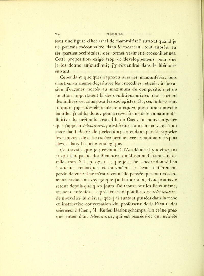 sous une figure d hérisséal de mammifère? surtout quand je ne pouvais méconnaître dans !e morceau, tout auprès, en ses parties occipitales, des formes vraiment crocodiliennes. Cette proposition exige trop de développemens pour que je les donne aujourd’hui; j’y reviendrai dans le Mémoire suivant. Cependant quelques rapports avec les mammifères, puis d’autres au même degré avec les crocodiles, et cela, à l’occa- sion d’organes portés au maximum de composition et de fonction, apportaient là des conditions mixtes, d’où sortent des indices certains pour les zoologistes. Or, ces indices sont toujours jugés des éléments non équivoques d’une nouvelle famille : j’établis donc , pour arriver à une détermination dé- finitive du prétendu crocodile de Caen, un nouveau genre que j’appelai teleosaurus, c’est-à-dire saurien parvenu à un assez haut degré de perfection; entendant par-là rappeler les rapports de cette espèce perdue avec les animaux les plus élevés dans l’échelle zoologique. Ce travail, que je présentai à l’Académie il y a cinq ans et qui fait partie des’Mémoires du Muséum d’histoire natu- relle, tom. XII, p. 97, n’a, que je sache, encore donné lieu à aucune remarque, et moi-même je l’avais entièrement perdu de vue : il ne m’est revenu à la pensée que tout récem- ment, et dans un voyage que j’ai fait à Caen, d’où je suis de retour depuis quelques jours. J’ai trouvé sur les lieux même, où sont enfouies les précieuses dépouilles des teleosaurus, de nouvelles lumières, que j’ai surtout puisées dans la riche et instructive conversation du professeur de la Faculté des sciences, à Caen, M. Eudes Deslongchamps. Un crâne pres- que entier d’un teleosaurus, qui est possédé et qui m’a été