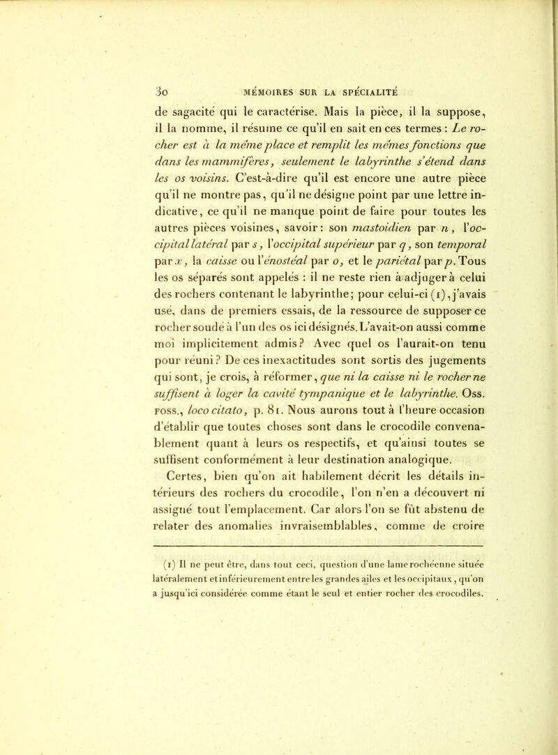 de sagacité qui le caractérise. Mais la pièce, il la suppose, il la nomme, il résume ce qu’il en sait en ces termes : Le ro- cher est à la meme place et remplit les memes fonctions que dans les mammifères, seulement le labyrinthe s’étend dans les os voisins. C’est-à-dire qu’il est encore une autre pièce qu’il ne montre pas, qu’il ne désigne point par une lettre in- dicative, ce qu’il ne manque point de faire pour toutes les autres pièces voisines, savoir : son mastoidien par n , Y oc- cipital latéral par s, Xoccipital supérieur par q, son temporal parx, la caisse ou Xénostéal par o, et le pariétal par p. Tous les os séparés sont appelés : il ne reste rien à adjugera celui des rochers contenant le labyrinthe; pour celui-ci (x), j’avais usé, dans de premiers essais, de la ressource de supposer ce rocher soudé à l’un des os ici désignés. L’avait-on aussi comme moi implicitement admis? Avec quel os l’aurait-on tenu pour réuni? De ces inexactitudes sont sortis des jugements qui sont, je crois, à réformer, que ni la caisse ni le rocher ne suffisent a loger la cavité tympanique et le labyrinthe. Oss. foss., lococitato, p. 81. Nous aurons tout à l’heure occasion d’établir que toutes choses sont dans le crocodile convena- blement quant à leurs os respectifs, et qu’ainsi toutes se suffisent conformément à leur destination analogique. Certes, bien au’on ait habilement décrit les détails in- térieurs des rochers du crocodile, l’on n’en a découvert ni assigné tout l’emplacement. Car alors l’on se fût abstenu de relater des anomalies invraisemblables, comme de croire (i) Il ne peut être, dans tout ceci, question d’une lame rochéenne située latéralement etinférieurement entre les grandes ailes et les occipitaux, qu’on a jusqu’ici considérée comme étant le seul et entier rocher des crocodiles.