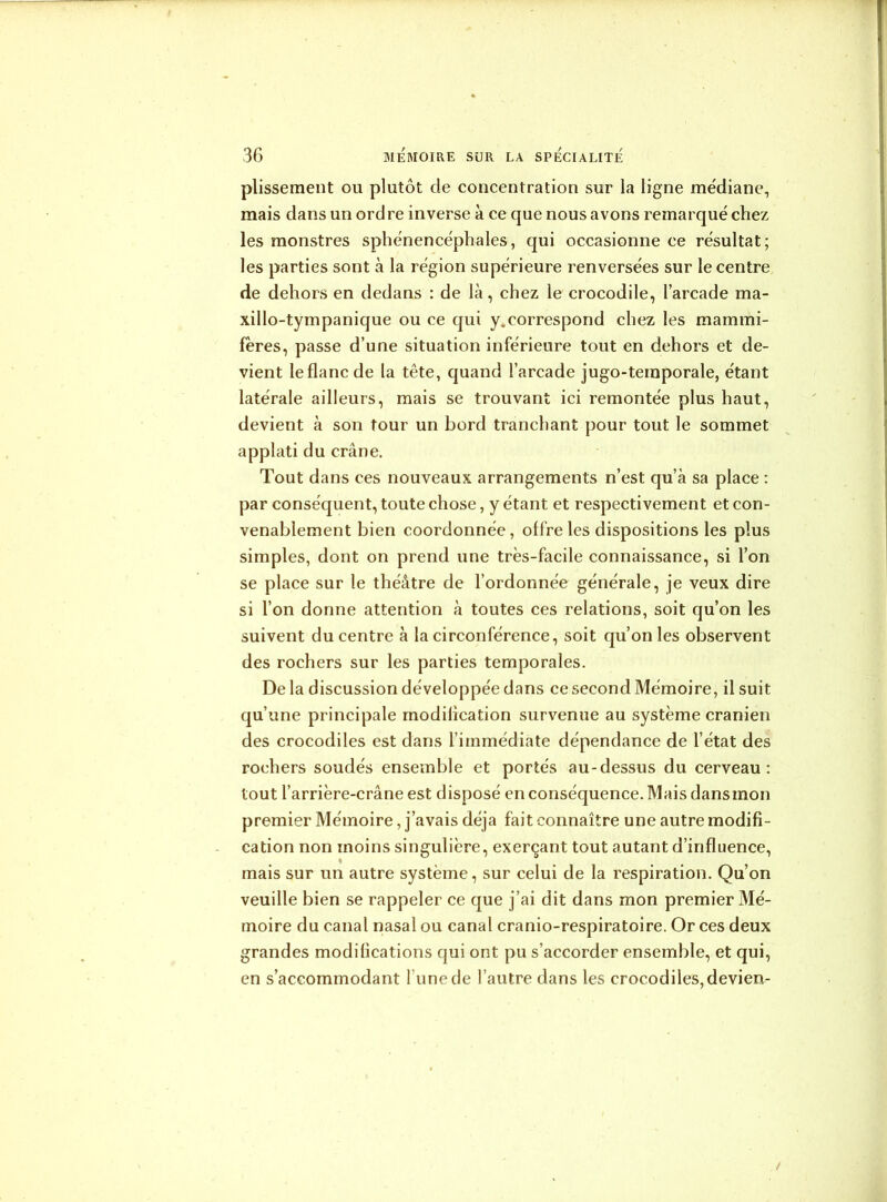 plissement ou plutôt cle concentration sur la ligne médiane, mais dans un ordre inverse à ce que nous avons remarqué chez les monstres sphénencéphales, qui occasionne ce résultat; les parties sont à la région supérieure renversées sur le centre de dehors en dedans : de là, chez le crocodile, l’arcade ma- xillo-tympanique ou ce qui y.correspond chez les mammi- fères, passe d’une situation inférieure tout en dehors et de- vient le flanc de la tête, quand l’arcade jugo-temporale, étant latérale ailleurs, mais se trouvant ici remontée plus haut, devient à son tour un bord tranchant pour tout le sommet applati du crâne. Tout dans ces nouveaux arrangements n’est qu’à sa place : par conséquent, toute chose, y étant et respectivement et con- venablement bien coordonnée, offre les dispositions les plus simples, dont on prend une très-facile connaissance, si l’on se place sur le théâtre de l’ordonnée générale, je veux dire si l’on donne attention à toutes ces relations, soit qu’on les suivent du centre à la circonférence, soit qu’on les observent des rochers sur les parties temporales. De la discussion développée dans ce second Mémoire, il suit qu’une principale modilication survenue au système crânien des crocodiles est dans l’immédiate dépendance de l’état des rochers soudés ensemble et portés au-dessus du cerveau: tout l’arrière-crâne est disposé en conséquence. Mais dansmon premier Mémoire, j’avais déjà fait connaître une autre modifi- cation non moins singulière, exerçant tout autant d’influence, mais sur un autre système, sur celui de la respiration. Qu’on veuille bien se rappeler ce que j’ai dit dans mon premier Mé- moire du canal nasal ou canal cranio-respiratoire. Or ces deux grandes modifications qui ont pu s’accorder ensemble, et qui, en s’accommodant l une de l’autre dans les crocodiles,devien-