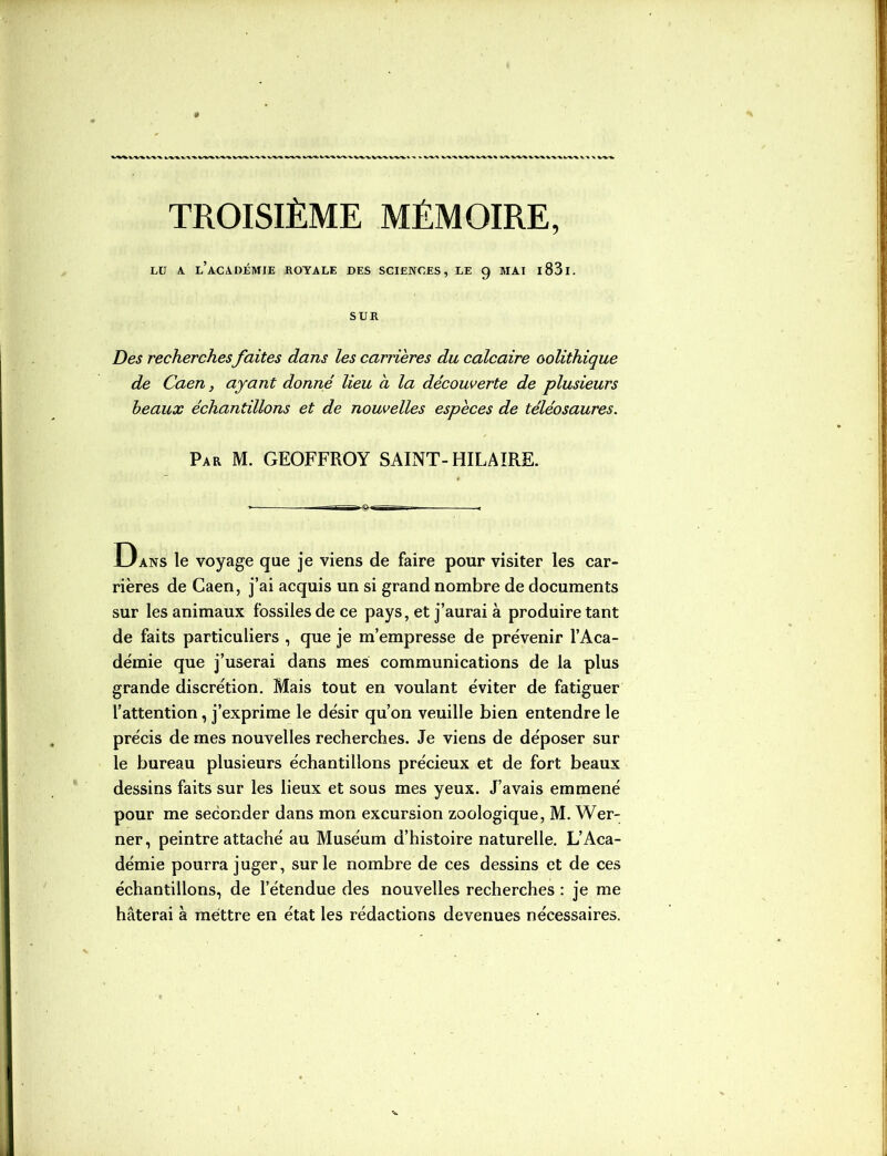 X W-X. TROISIÈME MÉMOIRE, LU A. l’aCADJÉMIE ROYALE DES SCIENCES, LE 9 MAI 1831. SUR Des recherches faites dans les carrières du calcaire oolithique de Caen, ayant donné lieu à la découverte de plusieurs beaux échantillons et de nouvelles espèces de téléosaures. Par M. GEOFFROY SAINT-HILAIRE. Dans le voyage que je viens de faire pour visiter les car- rières de Caen, j’ai acquis un si grand nombre de documents sur les animaux fossiles de ce pays, et j’aurai à produire tant de faits particuliers , que je m’empresse de prévenir l’Aca- démie que j’userai dans mes communications de la plus grande discrétion. Mais tout en voulant éviter de fatiguer l’attention, j’exprime le désir qu’on veuille bien entendre le précis de mes nouvelles recherches. Je viens de déposer sur le bureau plusieurs échantillons précieux et de fort beaux dessins faits sur les lieux et sous mes yeux. J’avais emmené pour me seconder dans mon excursion zoologique, M. Wer- ner, peintre attaché au Muséum d’histoire naturelle. L’Aca- démie pourra juger, sur le nombre de ces dessins et de ces échantillons, de l’étendue des nouvelles recherches : je me hâterai à mettre en état les rédactions devenues nécessaires.