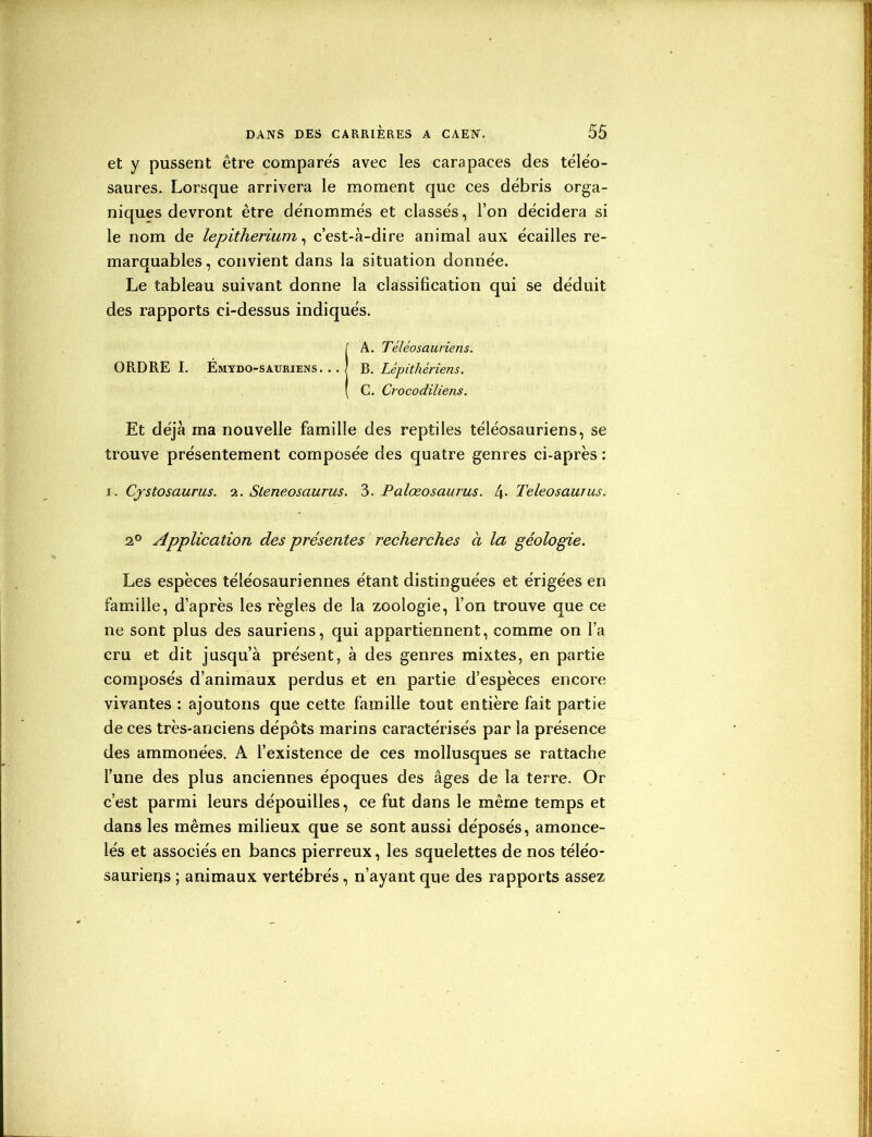 et y pussent être compares avec les carapaces des téléo- saures. Lorsque arrivera le moment que ces débris orga- niques devront être dénommés et classés, l’on décidera si le nom de lepitherium, c’est-à-dire animal aux écailles re- marquables, convient dans la situation donnée. Le tableau suivant donne la classification qui se déduit des rapports ci-dessus indiqués. IA. Téléo sauriens. B. Lépithériens. C. Crocodiliens. Et déjà ma nouvelle famille des reptiles téléosauriens, se trouve présentement composée des quatre genres ci-après : i. Cystosaurus. a. Steneosaurus. 3. Palœosaurus. 4- Teleosaurus. 2° Application des présentes recherches a la géologie. Les espèces téléosauriennes étant distinguées et érigées en famille, d’après les règles de la zoologie, l’on trouve que ce ne sont plus des sauriens, qui appartiennent, comme on l’a cru et dit jusqu’à présent, à des genres mixtes, en partie composés d’animaux perdus et en partie d’espèces encore vivantes : ajoutons que cette famille tout entière fait partie de ces très-anciens dépôts marins caractérisés par la présence des ammonées. A l’existence de ces mollusques se rattache l’une des plus anciennes époques des âges de la terre. Or c’est parmi leurs dépouilles, ce fut dans le même temps et dans les mêmes milieux que se sont aussi déposés, amonce- lés et associés en bancs pierreux, les squelettes de nos téléo- saurieqs ; animaux vertébrés, n’ayant que des rapports assez