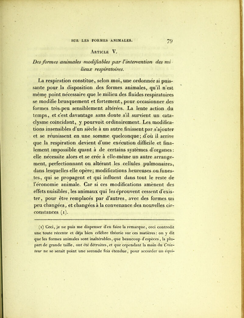 Article V. Des formes animales modifiables par l’intervention des mi lieux respiratoires. La respiration constitue, selon moi, une ordonnée si puis- sante pour la disposition des formes animales, qu’il n’est même point nécessaire que le milieu des fluides respiratoires se modifie brusquement et fortement, pour occasionner des formes très-peu sensiblement altérées. La lente action du temps, et c’est davantage sans doute s’il survient un cata- clysme coïncidant, y pourvoit ordinairement. Les modifica- tions insensibles d’un siècle à un autre finissent par s’ajouter et se réunissent en une somme quelconque; d’où il arrive que la respiration devient d’une exécution difficile et fina- lement impossible quant à de certains systèmes d’organes: elle nécessite alors et se crée à elle-même un autre arrange- ment, perfectionnant ou altérant les cellules pulmonaires, dans lesquelles elle opère; modifications heureuses ou funes- tes, qui se propagent et qui influent dans tout le reste de l’économie animale. Car si ces modifications amènent des effets nuisibles, les animaux qui les éprouvent cessent d’exis- ter, pour être remplacés par d’autres, avec des formes un peu changées, et changées à la convenance des nouvelles cir- constances (i). (i) Ceci, je ne puis me dispenser d’en faire la remarque, ceci contredit une toute récente et déjà bien célèbre théorie sur ces matières : on y dit que les formes animales sont inaltérables, que beaucoup d’espèces , la plu- part de grande taille, ont été détruites,et que cependant la main du Créa- teur ne se serait point une seconde fois étendue, pour accorder un équi-