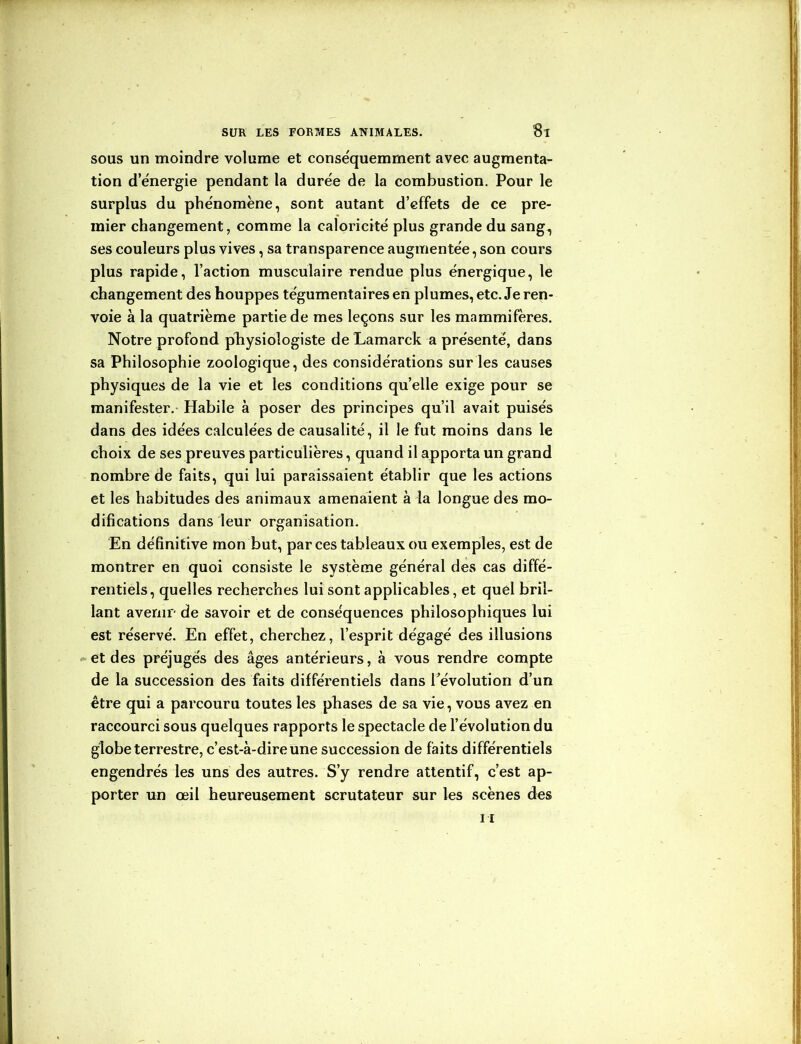 sous un moindre volume et conséquemment avec augmenta- tion d’énergie pendant la durée de la combustion. Pour le surplus du phénomène, sont autant d’effets de ce pre- mier changement, comme la caloricité plus grande du sang, ses couleurs plus vives, sa transparence augmentée, son cours plus rapide, l’action musculaire rendue plus énergique, le changement des houppes tégumentaires en plumes, etc. Je ren- voie à la quatrième partie de mes leçons sur les mammifères. Notre profond physiologiste de Lamarck a présenté, dans sa Philosophie zoologique, des considérations sur les causes physiques de la vie et les conditions qu’elle exige pour se manifester.- Habile à poser des principes qu’il avait puisés dans des idées calculées de causalité, il le fut moins dans le choix de ses preuves particulières, quand il apporta un grand nombre de faits, qui lui paraissaient établir que les actions et les habitudes des animaux amenaient à la longue des mo- difications dans leur organisation. En définitive mon but, par ces tableaux ou exemples, est de montrer en quoi consiste le système général des cas diffé- rentiels, quelles recherches lui sont applicables, et quel bril- lant avenir de savoir et de conséquences philosophiques lui est réservé. En effet, cherchez, l’esprit dégagé des illusions et des préjugés des âges antérieurs, à vous rendre compte de la succession des faits différentiels dans l’évolution d’un être qui a parcouru toutes les phases de sa vie, vous avez en raccourci sous quelques rapports le spectacle de l’évolution du globe terrestre, c’est-à-dire une succession de faits différentiels engendrés les uns des autres. S’y rendre attentif, c’est ap- porter un œil heureusement scrutateur sur les scènes des il