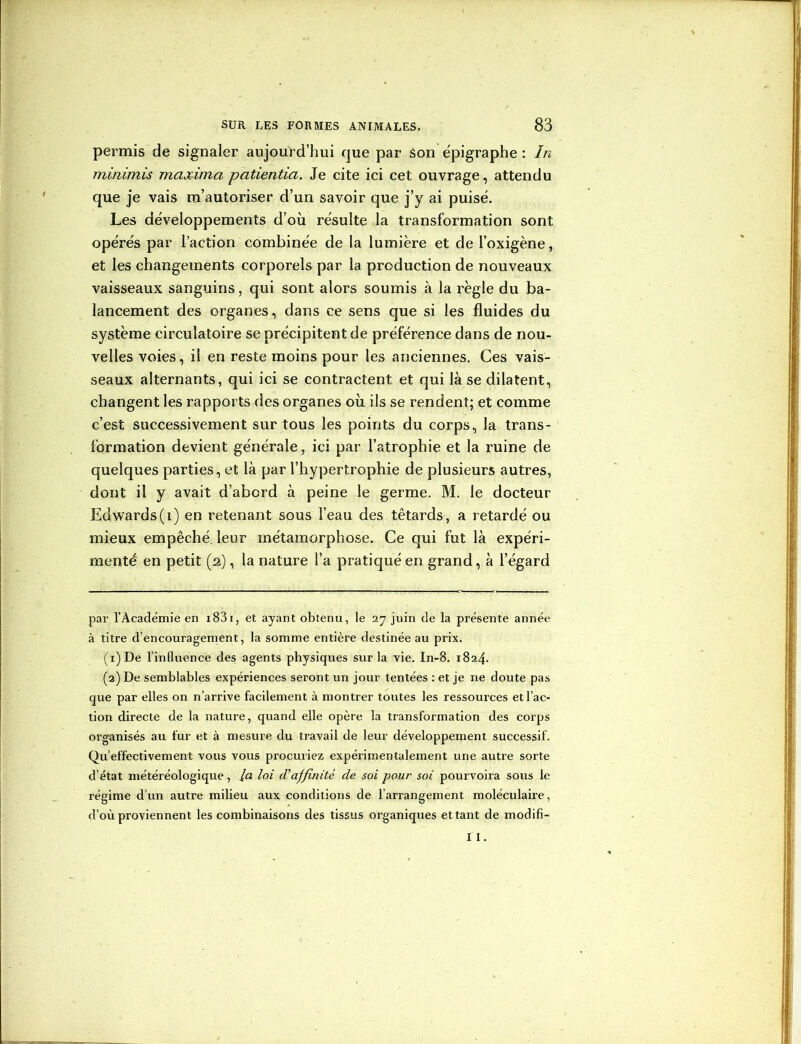 permis de signaler aujourd’hui que par Son épigraphe : In minimis maxima patientia. Je cite ici cet ouvrage, attendu que je vais m’autoriser d’un savoir que j’y ai puisé. Les développements d’où résulte la transformation sont opérés par l’action combinée de la lumière et de l’oxigène, et les changements corporels par la production de nouveaux vaisseaux sanguins, qui sont alors soumis à la règle du ba- lancement des organes, dans ce sens que si les fluides du système circulatoire se précipitent de préférence dans de nou- velles voies, il en reste moins pour les anciennes. Ces vais- seaux alternants, qui ici se contractent et qui là se dilatent, changent les rapports des organes où ils se rendent; et comme c’est successivement sur tous les points du corps, la trans- formation devient générale, ici par l’atrophie et la ruine de quelques parties, et là par l’hypertrophie de plusieurs autres, dont il y avait d’abord à peine le germe. M. le docteur Edwards(i) en retenant sous l’eau des têtards, a retardé ou mieux empêché, leur métamorphose. Ce qui fut là expéri- menté en petit (2), la nature l’a pratiqué en grand, à l’égard par l’Académie en 1831, et ayant obtenu, le 27 juin de la présente année à titre d’encouragement, la somme entière destinée au prix. (1) De l’influence des agents physiques sur la vie. In-8. 1824. (2) De semblables expériences seront un jour tentées : et je ne doute pas que par elles on n’arrive facilement à montrer toutes les ressources et l’ac- tion directe de la nature, quand elle opère la transformation des corps organisés au fur et à mesure du travail de leur développement successif. Qu’effectivement vous vous procuriez expérimentalement une autre sorte d’état météréologique, la loi d'affinité de soi pour soi pourvoira sous le régime d’un autre milieu aux conditions de l’arrangement moléculaire, d’où proviennent les combinaisons des tissus organiques ettant de modifi- I I.