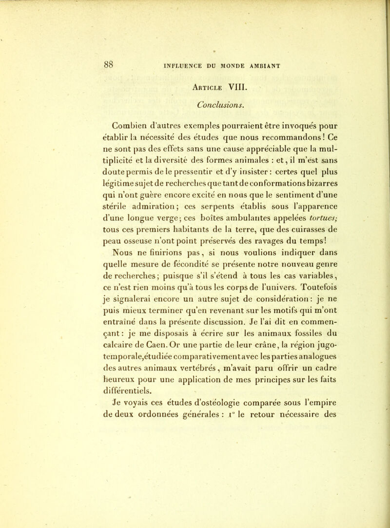 Article VIII. Conclusions. Combien d’autres exemples pourraient être invoqués pour établir la nécessité des études que nous recommandons! Ce ne sont pas des effets sans une cause appréciable que la mul- tiplicité et la diversité des formes animales : et, il m’est sans doute permis de le pressentir et d’y insister : certes quel plus légiti me sujet de recherches que tant de conformations bizarres qui n’ont guère encore excité en nous que le sentiment d’une stérile admiration; ces serpents établis sous l’apparence d’une longue verge; ces boîtes ambulantes appelées tortues; tous ces premiers habitants de la terre, que des cuirasses de peau osseuse n’ont point préservés des ravages du temps! Nous ne finirions pas, si nous voulions indiquer dans quelle mesure de fécondité se présente notre nouveau genre de recherches ; puisque s’il s’étend à tous les cas variables, ce n’est rien moins qu’à tous les corps de l’univers. Toutefois je signalerai encore un autre sujet de considération : je ne puis mieux terminer qu’en revenant sur les motifs qui m’ont entraîné dans la présente discussion. Je l’ai dit en commen- çant : je me disposais à écrire sur les animaux fossiles du calcaire de Caen. Or une partie de leur crâne, la région jugo- temporale,étudiée comparativement avec les parties analogues des autres animaux vertébrés , m’avait paru offrir un cadre heureux pour une application de mes principes sur les faits différentiels. Je voyais ces études d’ostéologie comparée sous l’empire de deux ordonnées générales : r le retour nécessaire des