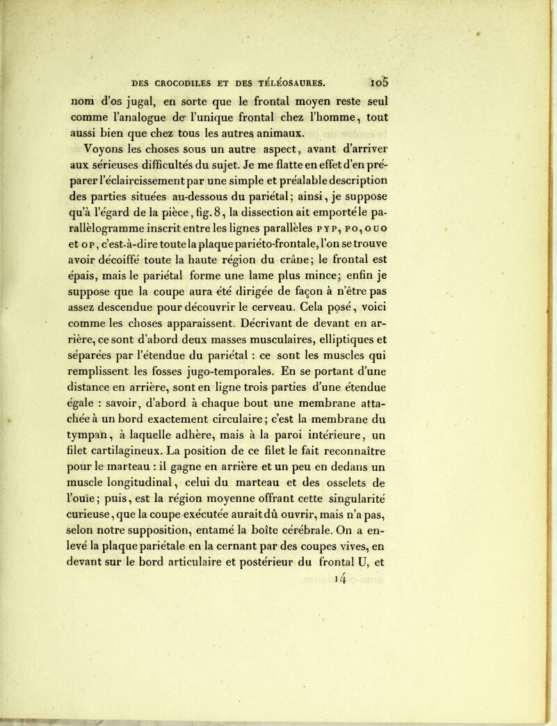 nom d’os jugal, en sorte que le frontal moyen reste seul comme l’analogue de1 l’unique frontal chez l’homme, tout aussi bien que chez tous les autres animaux. Voyons les choses sous un autre aspect, avant d’arriver aux sérieuses difficultés du sujet. Je me flatte en effet d’en pré- parer l’éclaircissement par une simple et préalable description des parties situées au-dessous du pariétal; ainsi, je suppose qu’à l’égard de la pièce, fig. 8, la dissection ait emporté le pa- rallélogramme inscrit entre les lignes parallèles pyp,po,ouo et o p, c’est-à-dire toute la plaque pariéto-frontale, l’on se trouve avoir décoiffé toute la haute région du crâne; le frontal est épais, mais le pariétal forme une lame plus mince; enfin je suppose que la coupe aura été dirigée de façon à n etre pas assez descendue pour découvrir le cerveau. Cela pçsé, voici comme les choses apparaissent. Décrivant de devant en ar- rière, ce sont d’abord deux masses musculaires, elliptiques et séparées par l’étendue du pariétal : ce sont les muscles qui remplissent les fosses jugo-temporales. En se portant d’une distance en arrière, sont en ligne trois parties d’une étendue égale : savoir, d’abord à chaque bout une membrane atta- chée à un bord exactement circulaire ; c’est la membrane du tympan, à laquelle adhère, mais à la paroi intérieure, un filet cartilagineux. La position de ce filet le fait reconnaître pour le marteau : il gagne en arrière et un peu en dedans un muscle longitudinal, celui du marteau et des osselets de l’ouïe; puis, est la région moyenne offrant cette singularité curieuse, que la coupe exécutée aurait dû ouvrir, mais n’a pas, selon notre supposition, entamé la boîte cérébrale. On a en- levé la plaque pariétale en la cernant par des coupes vives, en devant sur le bord articulaire et postérieur du frontal U, et i4