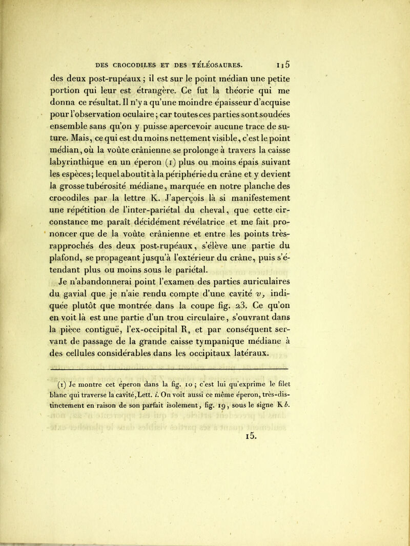 des deux post-rupéaux ; il est sur le point médian une petite portion qui leur est étrangère. Ce fut la théorie qui me donna ce résultat. Il n’y a qu’une moindre épaisseur d’acquise pour l’observation oculaire ; car toutes ces parties sont soudées ensemble sans qu’on y puisse apercevoir aucune trace de su- ture. Mais, ce qui est du moins nettement visible, c’est le point médian,où. la voûte crânienne se prolonge à travers la caisse labyrinthique en un éperon (i) plus ou moins épais suivant les espèces; lequel aboutit à la périphérie du crâne et y devient la grosse tubérosité médiane, marquée en notre planche des crocodiles par la lettre K. J’aperçois là si manifestement une répétition de l’inter-pariétal du cheval, que cette cir- constance me paraît décidément révélatrice et me fait pro- noncer que de la voûte crânienne et entre les points très- rapprochés des deux post-rupéaux, s’élève une partie du plafond, se propageant jusqu’à l’extérieur du crâne, puis s’é- tendant plus ou moins sous le pariétal. Je n’abandonnerai point l’examen des parties auriculaires du gavial que je n’aie rendu compte d’une cavité v, indi- quée plutôt que montrée dans la coupe fîg. 2.3. Ce qu’on en voit là est une partie d’un trou circulaire, s’ouvrant dans la pièce contiguë, l’ex-occipital R, et par conséquent ser- vant de passage de la grande caisse tympanique médiane à des cellules considérables dans les occipitaux latéraux. (i) Je montre cet éperon dans la fîg. io ; c’est lui qu’exprime le filet blanc qui traverse la cavité,Lett. i. On voit aussi ce même éperon, très-dis- tinctement en raison de son parfait isolement, fig. i g, sous le signe K b. i5.